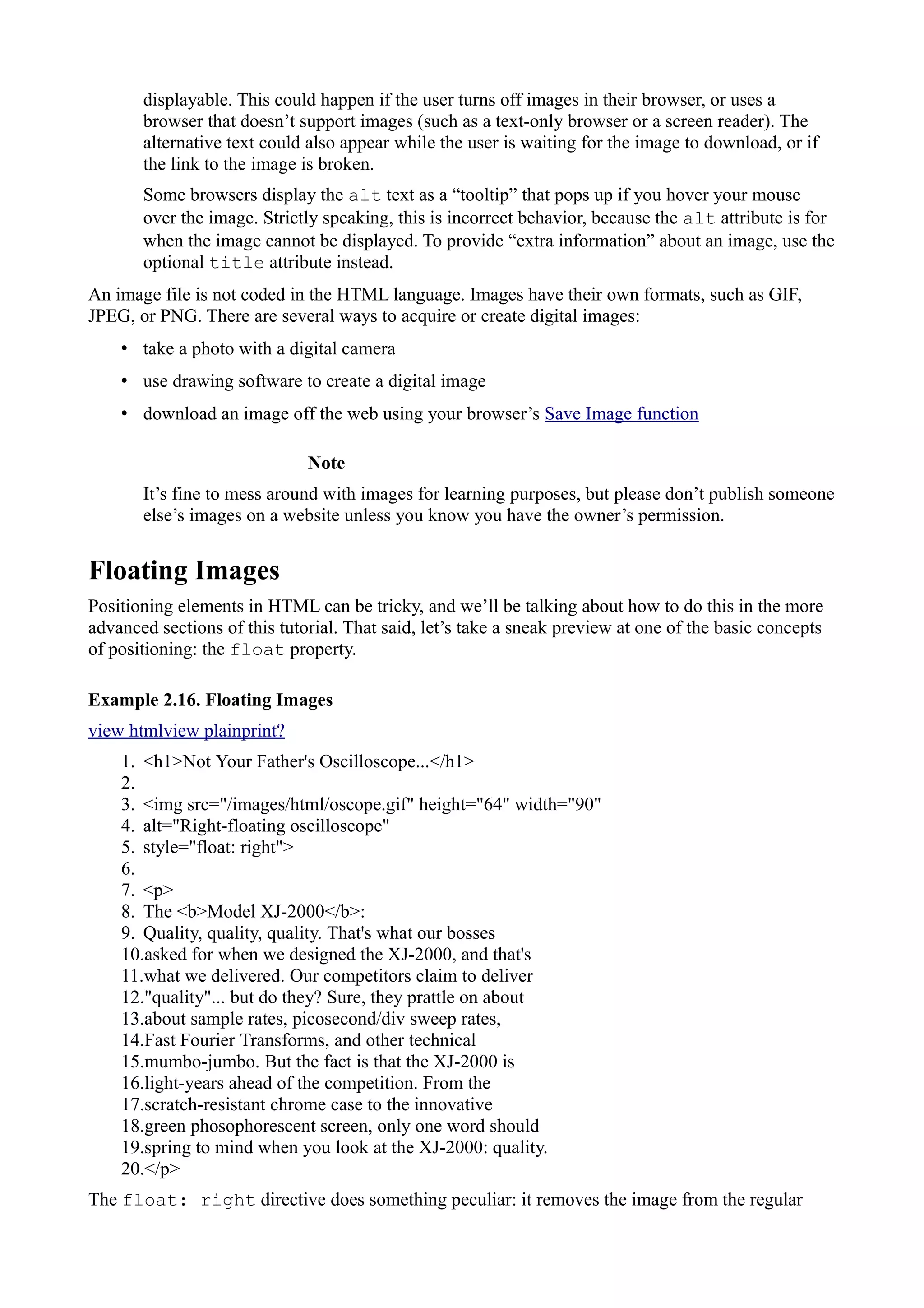 displayable. This could happen if the user turns off images in their browser, or uses a
browser that doesn’t support images (such as a text-only browser or a screen reader). The
alternative text could also appear while the user is waiting for the image to download, or if
the link to the image is broken.
Some browsers display the alt text as a “tooltip” that pops up if you hover your mouse
over the image. Strictly speaking, this is incorrect behavior, because the alt attribute is for
when the image cannot be displayed. To provide “extra information” about an image, use the
optional title attribute instead.
An image file is not coded in the HTML language. Images have their own formats, such as GIF,
JPEG, or PNG. There are several ways to acquire or create digital images:
• take a photo with a digital camera
• use drawing software to create a digital image
• download an image off the web using your browser’s Save Image function
Note
It’s fine to mess around with images for learning purposes, but please don’t publish someone
else’s images on a website unless you know you have the owner’s permission.
Floating Images
Positioning elements in HTML can be tricky, and we’ll be talking about how to do this in the more
advanced sections of this tutorial. That said, let’s take a sneak preview at one of the basic concepts
of positioning: the float property.
Example 2.16. Floating Images
view htmlview plainprint?
1. <h1>Not Your Father's Oscilloscope...</h1>
2.
3. <img src="/images/html/oscope.gif" height="64" width="90"
4. alt="Right-floating oscilloscope"
5. style="float: right">
6.
7. <p>
8. The <b>Model XJ-2000</b>:
9. Quality, quality, quality. That's what our bosses
10.asked for when we designed the XJ-2000, and that's
11.what we delivered. Our competitors claim to deliver
12."quality"... but do they? Sure, they prattle on about
13.about sample rates, picosecond/div sweep rates,
14.Fast Fourier Transforms, and other technical
15.mumbo-jumbo. But the fact is that the XJ-2000 is
16.light-years ahead of the competition. From the
17.scratch-resistant chrome case to the innovative
18.green phosophorescent screen, only one word should
19.spring to mind when you look at the XJ-2000: quality.
20.</p>
The float: right directive does something peculiar: it removes the image from the regular
 