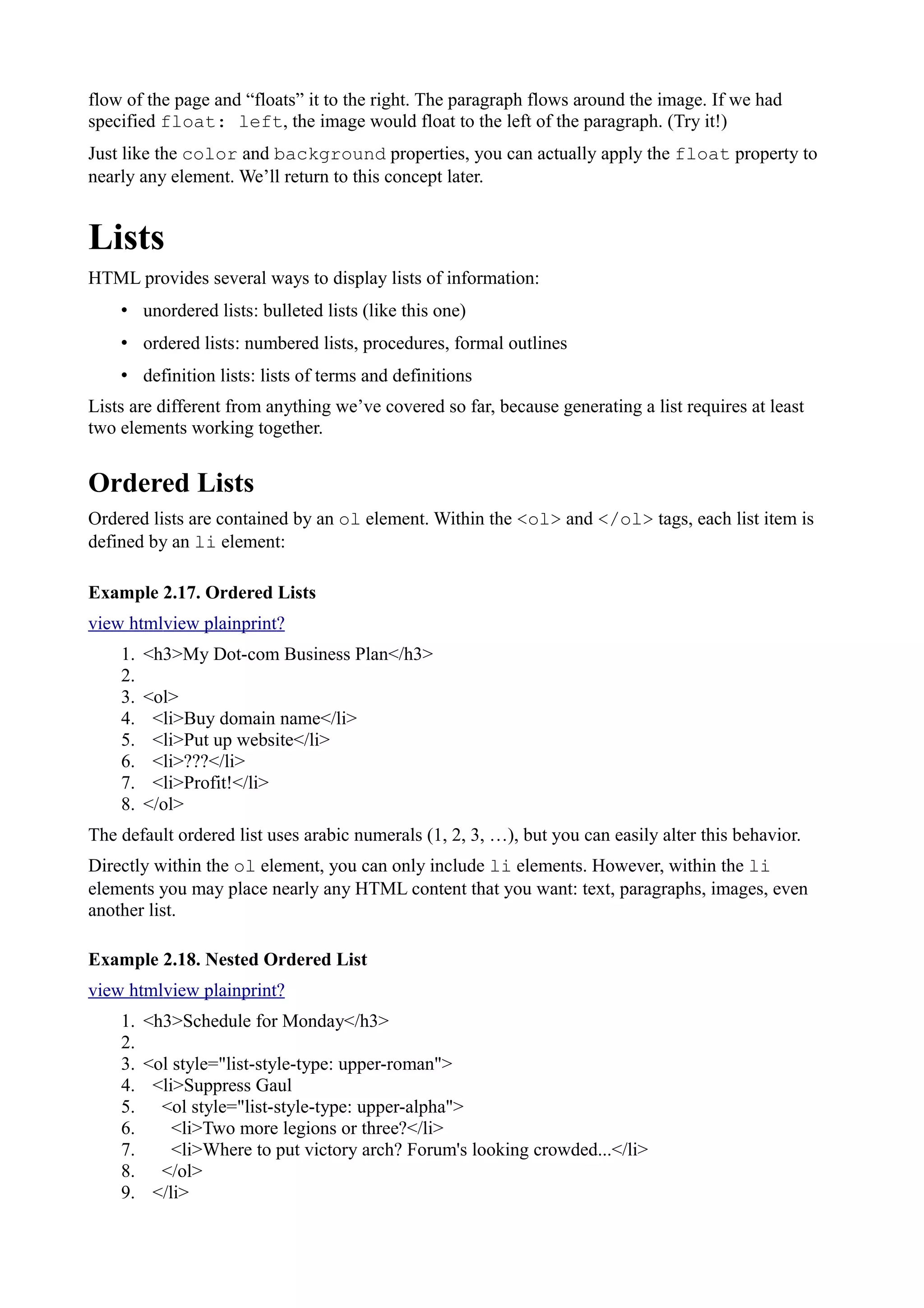 flow of the page and “floats” it to the right. The paragraph flows around the image. If we had
specified float: left, the image would float to the left of the paragraph. (Try it!)
Just like the color and background properties, you can actually apply the float property to
nearly any element. We’ll return to this concept later.
Lists
HTML provides several ways to display lists of information:
• unordered lists: bulleted lists (like this one)
• ordered lists: numbered lists, procedures, formal outlines
• definition lists: lists of terms and definitions
Lists are different from anything we’ve covered so far, because generating a list requires at least
two elements working together.
Ordered Lists
Ordered lists are contained by an ol element. Within the <ol> and </ol> tags, each list item is
defined by an li element:
Example 2.17. Ordered Lists
view htmlview plainprint?
1. <h3>My Dot-com Business Plan</h3>
2.
3. <ol>
4. <li>Buy domain name</li>
5. <li>Put up website</li>
6. <li>???</li>
7. <li>Profit!</li>
8. </ol>
The default ordered list uses arabic numerals (1, 2, 3, …), but you can easily alter this behavior.
Directly within the ol element, you can only include li elements. However, within the li
elements you may place nearly any HTML content that you want: text, paragraphs, images, even
another list.
Example 2.18. Nested Ordered List
view htmlview plainprint?
1. <h3>Schedule for Monday</h3>
2.
3. <ol style="list-style-type: upper-roman">
4. <li>Suppress Gaul
5. <ol style="list-style-type: upper-alpha">
6. <li>Two more legions or three?</li>
7. <li>Where to put victory arch? Forum's looking crowded...</li>
8. </ol>
9. </li>
 