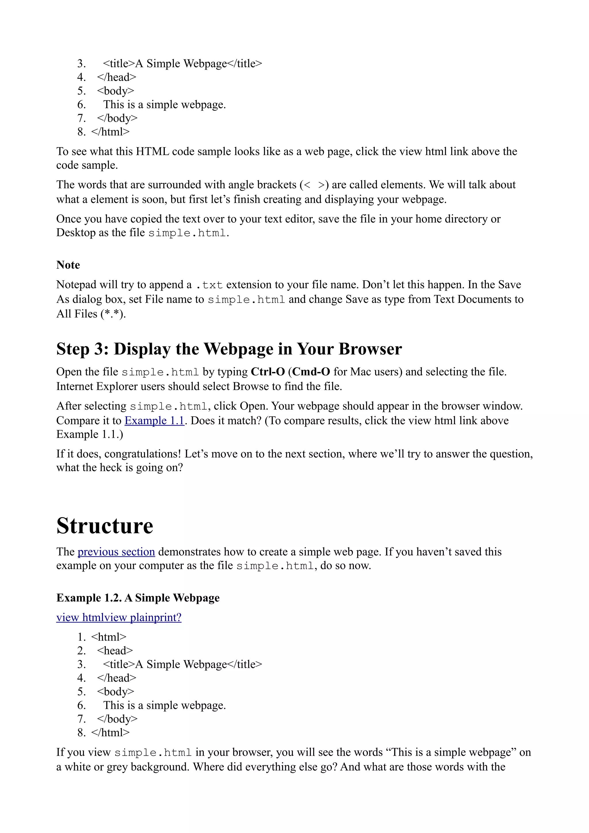 3. <title>A Simple Webpage</title>
4. </head>
5. <body>
6. This is a simple webpage.
7. </body>
8. </html>
To see what this HTML code sample looks like as a web page, click the view html link above the
code sample.
The words that are surrounded with angle brackets (< >) are called elements. We will talk about
what a element is soon, but first let’s finish creating and displaying your webpage.
Once you have copied the text over to your text editor, save the file in your home directory or
Desktop as the file simple.html.
Note
Notepad will try to append a .txt extension to your file name. Don’t let this happen. In the Save
As dialog box, set File name to simple.html and change Save as type from Text Documents to
All Files (*.*).
Step 3: Display the Webpage in Your Browser
Open the file simple.html by typing Ctrl-O (Cmd-O for Mac users) and selecting the file.
Internet Explorer users should select Browse to find the file.
After selecting simple.html, click Open. Your webpage should appear in the browser window.
Compare it to Example 1.1. Does it match? (To compare results, click the view html link above
Example 1.1.)
If it does, congratulations! Let’s move on to the next section, where we’ll try to answer the question,
what the heck is going on?
Structure
The previous section demonstrates how to create a simple web page. If you haven’t saved this
example on your computer as the file simple.html, do so now.
Example 1.2. A Simple Webpage
view htmlview plainprint?
1. <html>
2. <head>
3. <title>A Simple Webpage</title>
4. </head>
5. <body>
6. This is a simple webpage.
7. </body>
8. </html>
If you view simple.html in your browser, you will see the words “This is a simple webpage” on
a white or grey background. Where did everything else go? And what are those words with the
 
