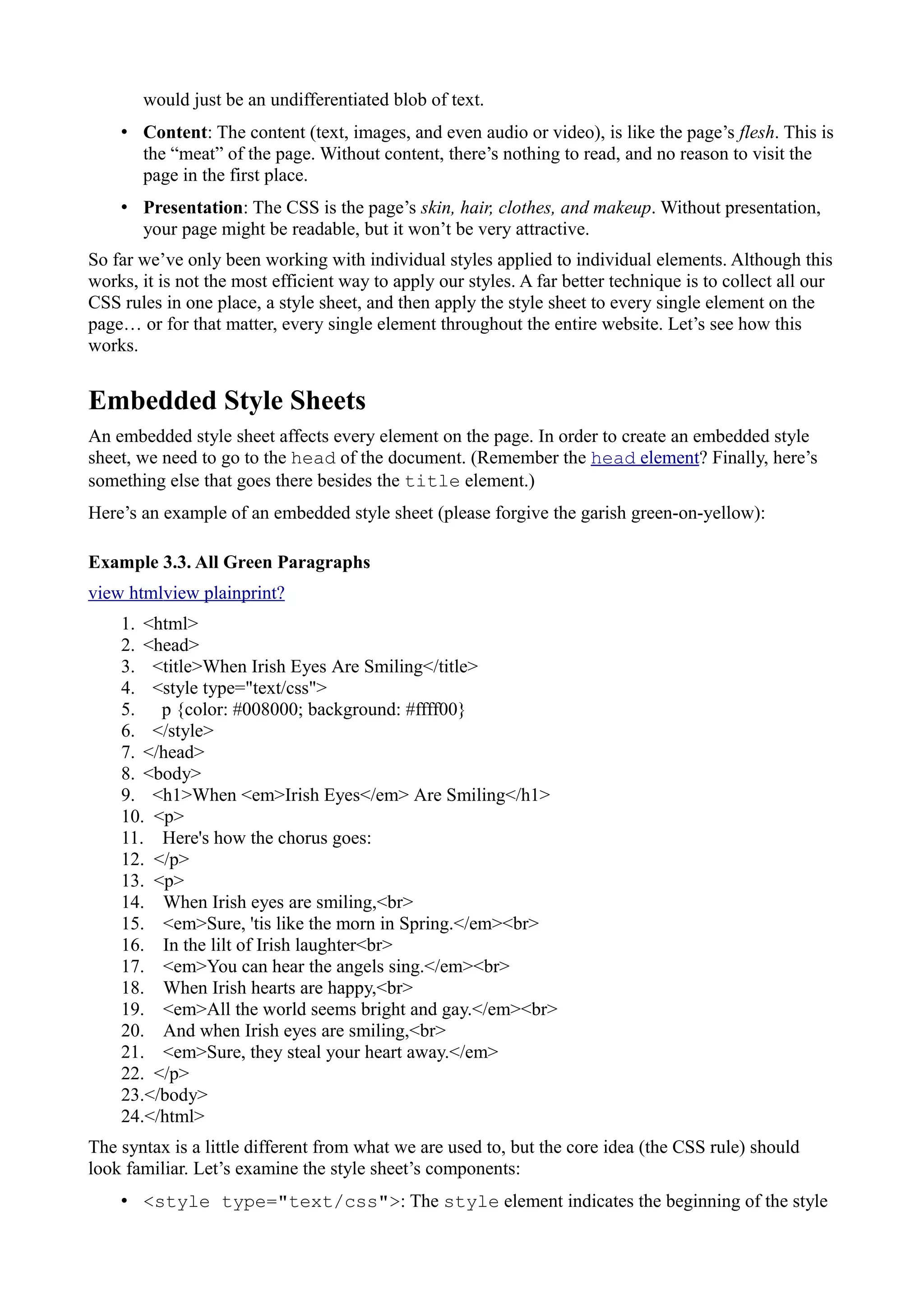 would just be an undifferentiated blob of text.
• Content: The content (text, images, and even audio or video), is like the page’s flesh. This is
the “meat” of the page. Without content, there’s nothing to read, and no reason to visit the
page in the first place.
• Presentation: The CSS is the page’s skin, hair, clothes, and makeup. Without presentation,
your page might be readable, but it won’t be very attractive.
So far we’ve only been working with individual styles applied to individual elements. Although this
works, it is not the most efficient way to apply our styles. A far better technique is to collect all our
CSS rules in one place, a style sheet, and then apply the style sheet to every single element on the
page… or for that matter, every single element throughout the entire website. Let’s see how this
works.
Embedded Style Sheets
An embedded style sheet affects every element on the page. In order to create an embedded style
sheet, we need to go to the head of the document. (Remember the head element? Finally, here’s
something else that goes there besides the title element.)
Here’s an example of an embedded style sheet (please forgive the garish green-on-yellow):
Example 3.3. All Green Paragraphs
view htmlview plainprint?
1. <html>
2. <head>
3. <title>When Irish Eyes Are Smiling</title>
4. <style type="text/css">
5. p {color: #008000; background: #ffff00}
6. </style>
7. </head>
8. <body>
9. <h1>When <em>Irish Eyes</em> Are Smiling</h1>
10. <p>
11. Here's how the chorus goes:
12. </p>
13. <p>
14. When Irish eyes are smiling,<br>
15. <em>Sure, 'tis like the morn in Spring.</em><br>
16. In the lilt of Irish laughter<br>
17. <em>You can hear the angels sing.</em><br>
18. When Irish hearts are happy,<br>
19. <em>All the world seems bright and gay.</em><br>
20. And when Irish eyes are smiling,<br>
21. <em>Sure, they steal your heart away.</em>
22. </p>
23.</body>
24.</html>
The syntax is a little different from what we are used to, but the core idea (the CSS rule) should
look familiar. Let’s examine the style sheet’s components:
• <style type="text/css">: The style element indicates the beginning of the style
 
