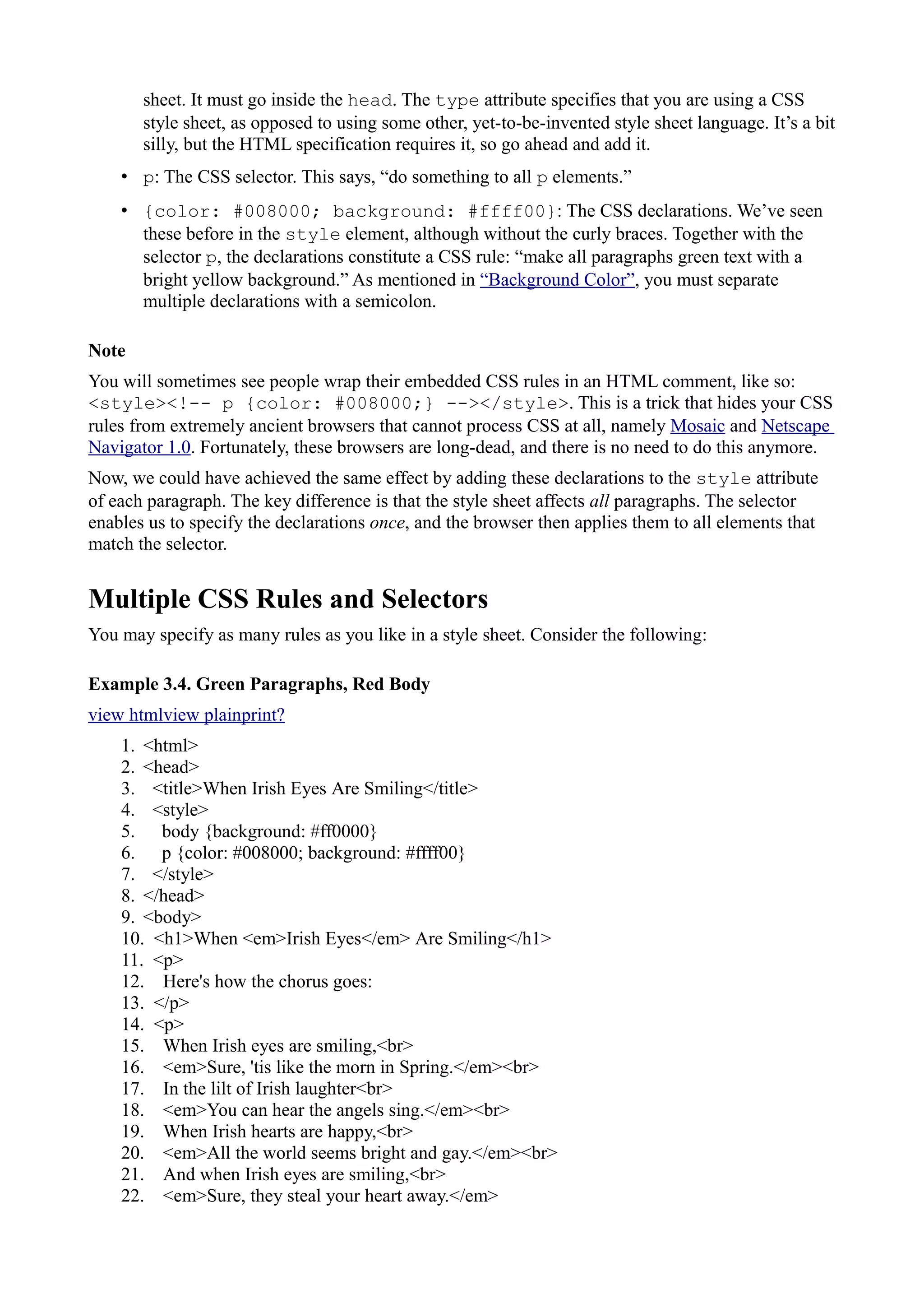 sheet. It must go inside the head. The type attribute specifies that you are using a CSS
style sheet, as opposed to using some other, yet-to-be-invented style sheet language. It’s a bit
silly, but the HTML specification requires it, so go ahead and add it.
• p: The CSS selector. This says, “do something to all p elements.”
• {color: #008000; background: #ffff00}: The CSS declarations. We’ve seen
these before in the style element, although without the curly braces. Together with the
selector p, the declarations constitute a CSS rule: “make all paragraphs green text with a
bright yellow background.” As mentioned in “Background Color”, you must separate
multiple declarations with a semicolon.
Note
You will sometimes see people wrap their embedded CSS rules in an HTML comment, like so:
<style><!-- p {color: #008000;} --></style>. This is a trick that hides your CSS
rules from extremely ancient browsers that cannot process CSS at all, namely Mosaic and Netscape
Navigator 1.0. Fortunately, these browsers are long-dead, and there is no need to do this anymore.
Now, we could have achieved the same effect by adding these declarations to the style attribute
of each paragraph. The key difference is that the style sheet affects all paragraphs. The selector
enables us to specify the declarations once, and the browser then applies them to all elements that
match the selector.
Multiple CSS Rules and Selectors
You may specify as many rules as you like in a style sheet. Consider the following:
Example 3.4. Green Paragraphs, Red Body
view htmlview plainprint?
1. <html>
2. <head>
3. <title>When Irish Eyes Are Smiling</title>
4. <style>
5. body {background: #ff0000}
6. p {color: #008000; background: #ffff00}
7. </style>
8. </head>
9. <body>
10. <h1>When <em>Irish Eyes</em> Are Smiling</h1>
11. <p>
12. Here's how the chorus goes:
13. </p>
14. <p>
15. When Irish eyes are smiling,<br>
16. <em>Sure, 'tis like the morn in Spring.</em><br>
17. In the lilt of Irish laughter<br>
18. <em>You can hear the angels sing.</em><br>
19. When Irish hearts are happy,<br>
20. <em>All the world seems bright and gay.</em><br>
21. And when Irish eyes are smiling,<br>
22. <em>Sure, they steal your heart away.</em>
 