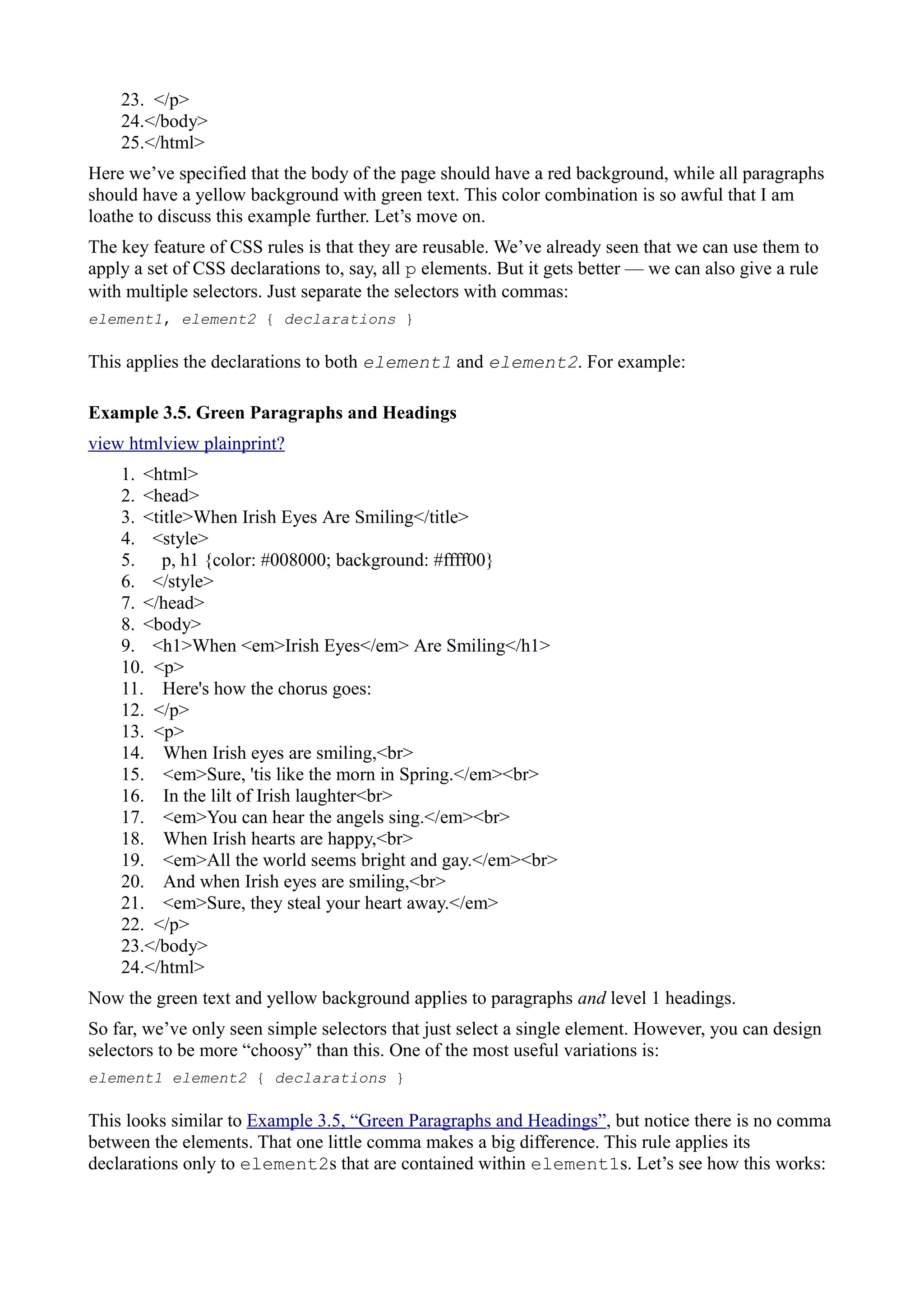 23. </p>
24.</body>
25.</html>
Here we’ve specified that the body of the page should have a red background, while all paragraphs
should have a yellow background with green text. This color combination is so awful that I am
loathe to discuss this example further. Let’s move on.
The key feature of CSS rules is that they are reusable. We’ve already seen that we can use them to
apply a set of CSS declarations to, say, all p elements. But it gets better — we can also give a rule
with multiple selectors. Just separate the selectors with commas:
element1, element2 { declarations }
This applies the declarations to both element1 and element2. For example:
Example 3.5. Green Paragraphs and Headings
view htmlview plainprint?
1. <html>
2. <head>
3. <title>When Irish Eyes Are Smiling</title>
4. <style>
5. p, h1 {color: #008000; background: #ffff00}
6. </style>
7. </head>
8. <body>
9. <h1>When <em>Irish Eyes</em> Are Smiling</h1>
10. <p>
11. Here's how the chorus goes:
12. </p>
13. <p>
14. When Irish eyes are smiling,<br>
15. <em>Sure, 'tis like the morn in Spring.</em><br>
16. In the lilt of Irish laughter<br>
17. <em>You can hear the angels sing.</em><br>
18. When Irish hearts are happy,<br>
19. <em>All the world seems bright and gay.</em><br>
20. And when Irish eyes are smiling,<br>
21. <em>Sure, they steal your heart away.</em>
22. </p>
23.</body>
24.</html>
Now the green text and yellow background applies to paragraphs and level 1 headings.
So far, we’ve only seen simple selectors that just select a single element. However, you can design
selectors to be more “choosy” than this. One of the most useful variations is:
element1 element2 { declarations }
This looks similar to Example 3.5, “Green Paragraphs and Headings”, but notice there is no comma
between the elements. That one little comma makes a big difference. This rule applies its
declarations only to element2s that are contained within element1s. Let’s see how this works:
 