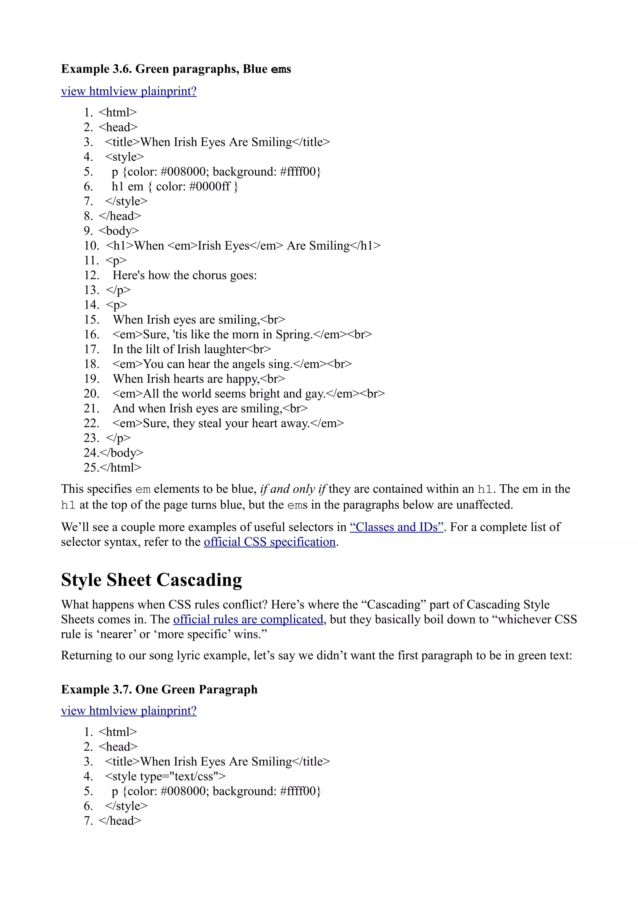 Example 3.6. Green paragraphs, Blue ems
view htmlview plainprint?
1. <html>
2. <head>
3. <title>When Irish Eyes Are Smiling</title>
4. <style>
5. p {color: #008000; background: #ffff00}
6. h1 em { color: #0000ff }
7. </style>
8. </head>
9. <body>
10. <h1>When <em>Irish Eyes</em> Are Smiling</h1>
11. <p>
12. Here's how the chorus goes:
13. </p>
14. <p>
15. When Irish eyes are smiling,<br>
16. <em>Sure, 'tis like the morn in Spring.</em><br>
17. In the lilt of Irish laughter<br>
18. <em>You can hear the angels sing.</em><br>
19. When Irish hearts are happy,<br>
20. <em>All the world seems bright and gay.</em><br>
21. And when Irish eyes are smiling,<br>
22. <em>Sure, they steal your heart away.</em>
23. </p>
24.</body>
25.</html>
This specifies em elements to be blue, if and only if they are contained within an h1. The em in the
h1 at the top of the page turns blue, but the ems in the paragraphs below are unaffected.
We’ll see a couple more examples of useful selectors in “Classes and IDs”. For a complete list of
selector syntax, refer to the official CSS specification.
Style Sheet Cascading
What happens when CSS rules conflict? Here’s where the “Cascading” part of Cascading Style
Sheets comes in. The official rules are complicated, but they basically boil down to “whichever CSS
rule is ‘nearer’ or ‘more specific’ wins.”
Returning to our song lyric example, let’s say we didn’t want the first paragraph to be in green text:
Example 3.7. One Green Paragraph
view htmlview plainprint?
1. <html>
2. <head>
3. <title>When Irish Eyes Are Smiling</title>
4. <style type="text/css">
5. p {color: #008000; background: #ffff00}
6. </style>
7. </head>
 