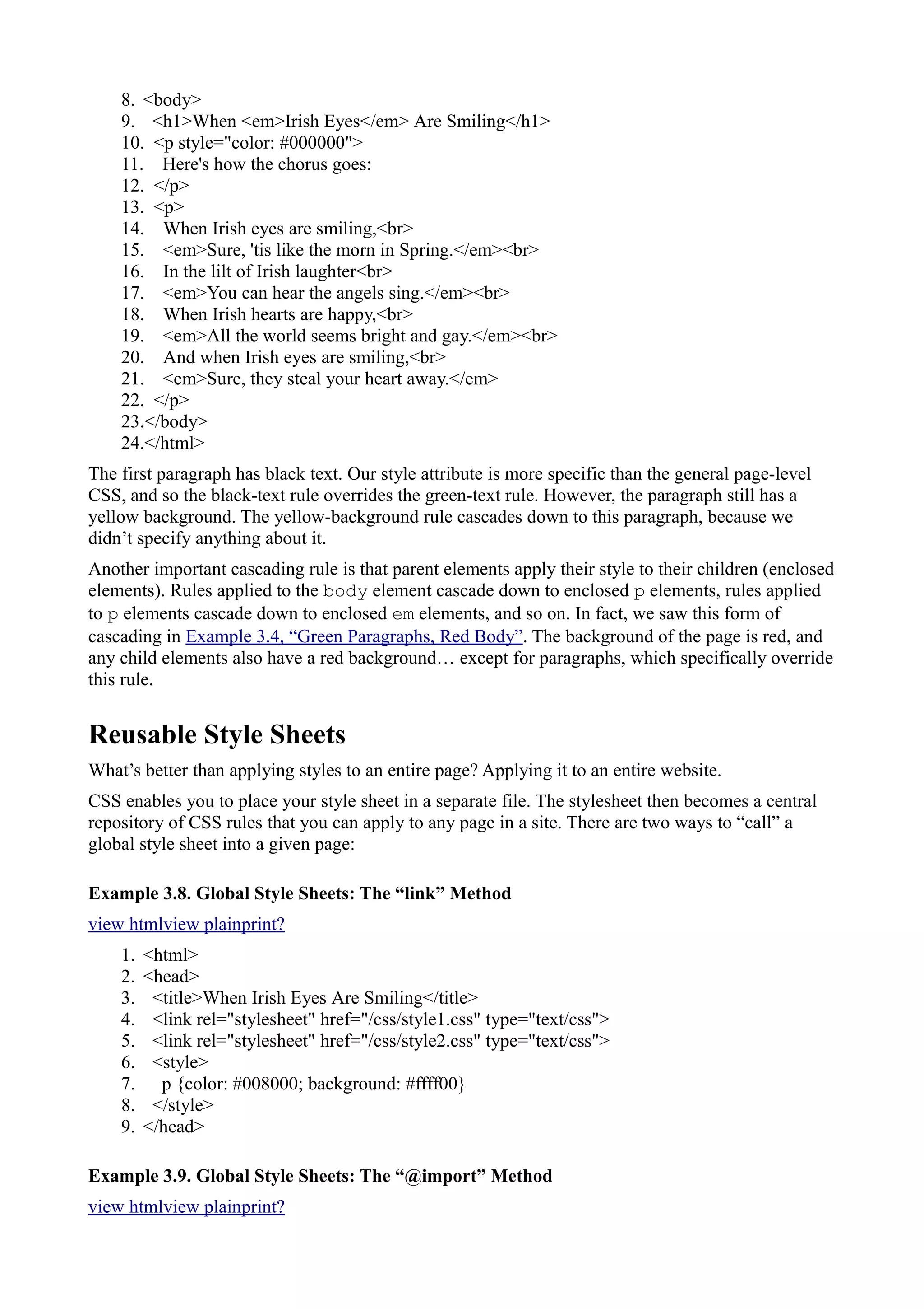 8. <body>
9. <h1>When <em>Irish Eyes</em> Are Smiling</h1>
10. <p style="color: #000000">
11. Here's how the chorus goes:
12. </p>
13. <p>
14. When Irish eyes are smiling,<br>
15. <em>Sure, 'tis like the morn in Spring.</em><br>
16. In the lilt of Irish laughter<br>
17. <em>You can hear the angels sing.</em><br>
18. When Irish hearts are happy,<br>
19. <em>All the world seems bright and gay.</em><br>
20. And when Irish eyes are smiling,<br>
21. <em>Sure, they steal your heart away.</em>
22. </p>
23.</body>
24.</html>
The first paragraph has black text. Our style attribute is more specific than the general page-level
CSS, and so the black-text rule overrides the green-text rule. However, the paragraph still has a
yellow background. The yellow-background rule cascades down to this paragraph, because we
didn’t specify anything about it.
Another important cascading rule is that parent elements apply their style to their children (enclosed
elements). Rules applied to the body element cascade down to enclosed p elements, rules applied
to p elements cascade down to enclosed em elements, and so on. In fact, we saw this form of
cascading in Example 3.4, “Green Paragraphs, Red Body”. The background of the page is red, and
any child elements also have a red background… except for paragraphs, which specifically override
this rule.
Reusable Style Sheets
What’s better than applying styles to an entire page? Applying it to an entire website.
CSS enables you to place your style sheet in a separate file. The stylesheet then becomes a central
repository of CSS rules that you can apply to any page in a site. There are two ways to “call” a
global style sheet into a given page:
Example 3.8. Global Style Sheets: The “link” Method
view htmlview plainprint?
1. <html>
2. <head>
3. <title>When Irish Eyes Are Smiling</title>
4. <link rel="stylesheet" href="/css/style1.css" type="text/css">
5. <link rel="stylesheet" href="/css/style2.css" type="text/css">
6. <style>
7. p {color: #008000; background: #ffff00}
8. </style>
9. </head>
Example 3.9. Global Style Sheets: The “@import” Method
view htmlview plainprint?
 