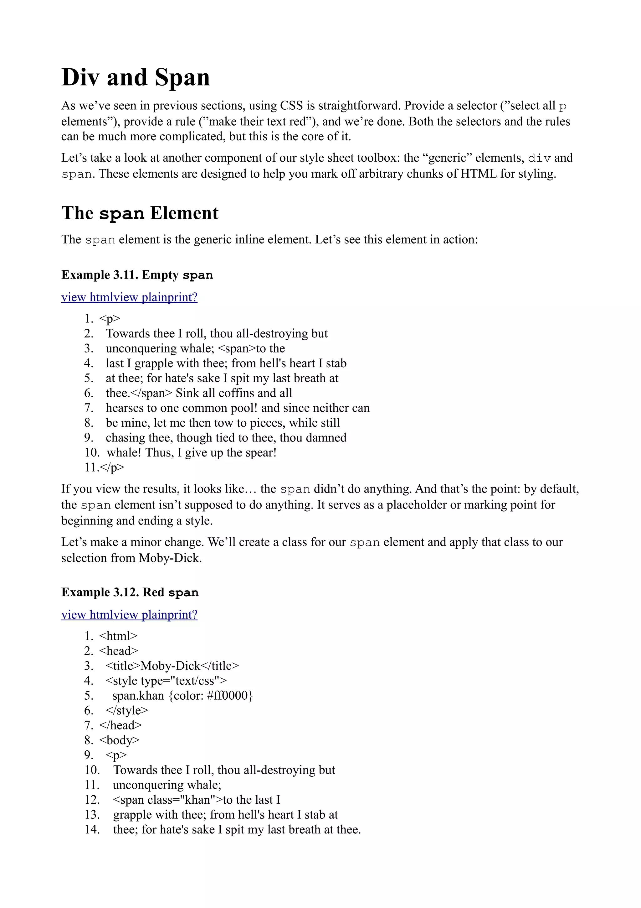 Div and Span
As we’ve seen in previous sections, using CSS is straightforward. Provide a selector (”select all p
elements”), provide a rule (”make their text red”), and we’re done. Both the selectors and the rules
can be much more complicated, but this is the core of it.
Let’s take a look at another component of our style sheet toolbox: the “generic” elements, div and
span. These elements are designed to help you mark off arbitrary chunks of HTML for styling.
The span Element
The span element is the generic inline element. Let’s see this element in action:
Example 3.11. Empty span
view htmlview plainprint?
1. <p>
2. Towards thee I roll, thou all-destroying but
3. unconquering whale; <span>to the
4. last I grapple with thee; from hell's heart I stab
5. at thee; for hate's sake I spit my last breath at
6. thee.</span> Sink all coffins and all
7. hearses to one common pool! and since neither can
8. be mine, let me then tow to pieces, while still
9. chasing thee, though tied to thee, thou damned
10. whale! Thus, I give up the spear!
11.</p>
If you view the results, it looks like… the span didn’t do anything. And that’s the point: by default,
the span element isn’t supposed to do anything. It serves as a placeholder or marking point for
beginning and ending a style.
Let’s make a minor change. We’ll create a class for our span element and apply that class to our
selection from Moby-Dick.
Example 3.12. Red span
view htmlview plainprint?
1. <html>
2. <head>
3. <title>Moby-Dick</title>
4. <style type="text/css">
5. span.khan {color: #ff0000}
6. </style>
7. </head>
8. <body>
9. <p>
10. Towards thee I roll, thou all-destroying but
11. unconquering whale;
12. <span class="khan">to the last I
13. grapple with thee; from hell's heart I stab at
14. thee; for hate's sake I spit my last breath at thee.
 