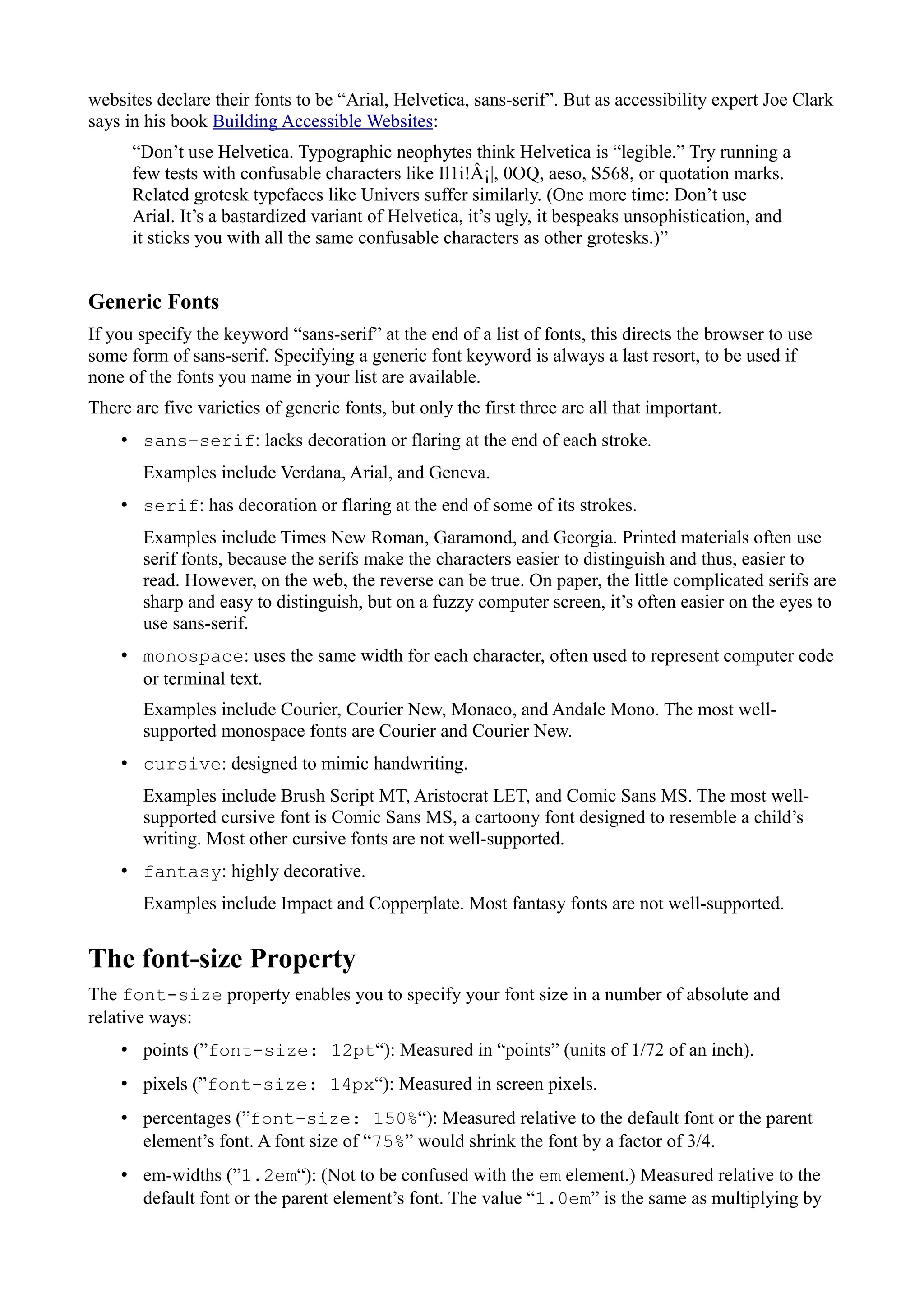 websites declare their fonts to be “Arial, Helvetica, sans-serif”. But as accessibility expert Joe Clark
says in his book Building Accessible Websites:
“Don’t use Helvetica. Typographic neophytes think Helvetica is “legible.” Try running a
few tests with confusable characters like Il1i!Â¡|, 0OQ, aeso, S568, or quotation marks.
Related grotesk typefaces like Univers suffer similarly. (One more time: Don’t use
Arial. It’s a bastardized variant of Helvetica, it’s ugly, it bespeaks unsophistication, and
it sticks you with all the same confusable characters as other grotesks.)”
Generic Fonts
If you specify the keyword “sans-serif” at the end of a list of fonts, this directs the browser to use
some form of sans-serif. Specifying a generic font keyword is always a last resort, to be used if
none of the fonts you name in your list are available.
There are five varieties of generic fonts, but only the first three are all that important.
• sans-serif: lacks decoration or flaring at the end of each stroke.
Examples include Verdana, Arial, and Geneva.
• serif: has decoration or flaring at the end of some of its strokes.
Examples include Times New Roman, Garamond, and Georgia. Printed materials often use
serif fonts, because the serifs make the characters easier to distinguish and thus, easier to
read. However, on the web, the reverse can be true. On paper, the little complicated serifs are
sharp and easy to distinguish, but on a fuzzy computer screen, it’s often easier on the eyes to
use sans-serif.
• monospace: uses the same width for each character, often used to represent computer code
or terminal text.
Examples include Courier, Courier New, Monaco, and Andale Mono. The most well-
supported monospace fonts are Courier and Courier New.
• cursive: designed to mimic handwriting.
Examples include Brush Script MT, Aristocrat LET, and Comic Sans MS. The most well-
supported cursive font is Comic Sans MS, a cartoony font designed to resemble a child’s
writing. Most other cursive fonts are not well-supported.
• fantasy: highly decorative.
Examples include Impact and Copperplate. Most fantasy fonts are not well-supported.
The font-size Property
The font-size property enables you to specify your font size in a number of absolute and
relative ways:
• points (”font-size: 12pt“): Measured in “points” (units of 1/72 of an inch).
• pixels (”font-size: 14px“): Measured in screen pixels.
• percentages (”font-size: 150%“): Measured relative to the default font or the parent
element’s font. A font size of “75%” would shrink the font by a factor of 3/4.
• em-widths (”1.2em“): (Not to be confused with the em element.) Measured relative to the
default font or the parent element’s font. The value “1.0em” is the same as multiplying by
 