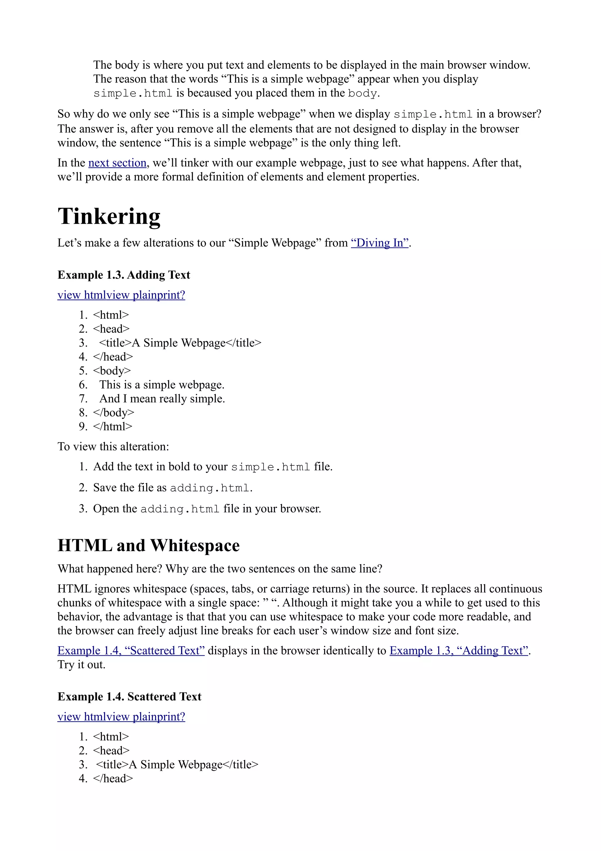 The body is where you put text and elements to be displayed in the main browser window.
The reason that the words “This is a simple webpage” appear when you display
simple.html is becaused you placed them in the body.
So why do we only see “This is a simple webpage” when we display simple.html in a browser?
The answer is, after you remove all the elements that are not designed to display in the browser
window, the sentence “This is a simple webpage” is the only thing left.
In the next section, we’ll tinker with our example webpage, just to see what happens. After that,
we’ll provide a more formal definition of elements and element properties.
Tinkering
Let’s make a few alterations to our “Simple Webpage” from “Diving In”.
Example 1.3. Adding Text
view htmlview plainprint?
1. <html>
2. <head>
3. <title>A Simple Webpage</title>
4. </head>
5. <body>
6. This is a simple webpage.
7. And I mean really simple.
8. </body>
9. </html>
To view this alteration:
1. Add the text in bold to your simple.html file.
2. Save the file as adding.html.
3. Open the adding.html file in your browser.
HTML and Whitespace
What happened here? Why are the two sentences on the same line?
HTML ignores whitespace (spaces, tabs, or carriage returns) in the source. It replaces all continuous
chunks of whitespace with a single space: ” “. Although it might take you a while to get used to this
behavior, the advantage is that that you can use whitespace to make your code more readable, and
the browser can freely adjust line breaks for each user’s window size and font size.
Example 1.4, “Scattered Text” displays in the browser identically to Example 1.3, “Adding Text”.
Try it out.
Example 1.4. Scattered Text
view htmlview plainprint?
1. <html>
2. <head>
3. <title>A Simple Webpage</title>
4. </head>
 