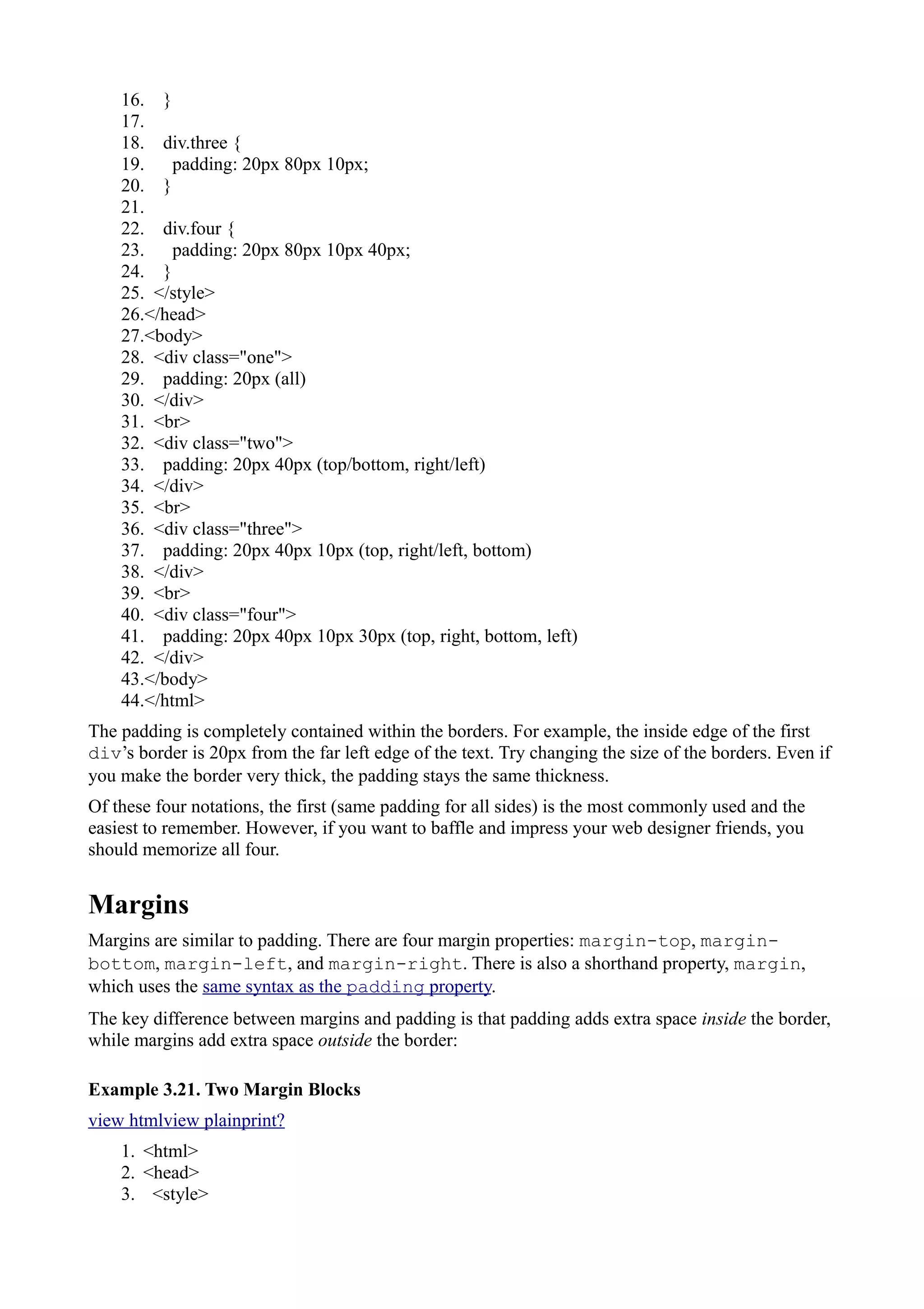 16. }
17.
18. div.three {
19. padding: 20px 80px 10px;
20. }
21.
22. div.four {
23. padding: 20px 80px 10px 40px;
24. }
25. </style>
26.</head>
27.<body>
28. <div class="one">
29. padding: 20px (all)
30. </div>
31. <br>
32. <div class="two">
33. padding: 20px 40px (top/bottom, right/left)
34. </div>
35. <br>
36. <div class="three">
37. padding: 20px 40px 10px (top, right/left, bottom)
38. </div>
39. <br>
40. <div class="four">
41. padding: 20px 40px 10px 30px (top, right, bottom, left)
42. </div>
43.</body>
44.</html>
The padding is completely contained within the borders. For example, the inside edge of the first
div’s border is 20px from the far left edge of the text. Try changing the size of the borders. Even if
you make the border very thick, the padding stays the same thickness.
Of these four notations, the first (same padding for all sides) is the most commonly used and the
easiest to remember. However, if you want to baffle and impress your web designer friends, you
should memorize all four.
Margins
Margins are similar to padding. There are four margin properties: margin-top, margin-
bottom, margin-left, and margin-right. There is also a shorthand property, margin,
which uses the same syntax as the padding property.
The key difference between margins and padding is that padding adds extra space inside the border,
while margins add extra space outside the border:
Example 3.21. Two Margin Blocks
view htmlview plainprint?
1. <html>
2. <head>
3. <style>
 