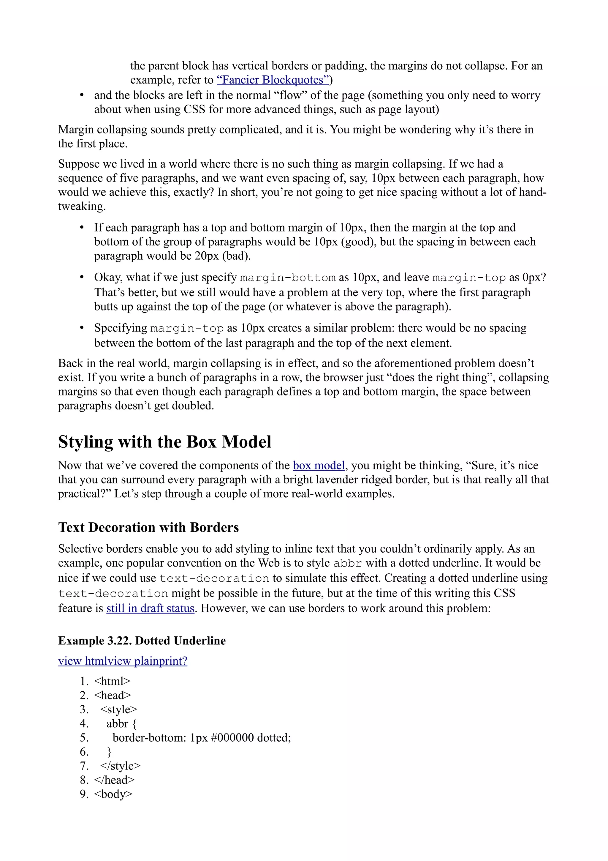 the parent block has vertical borders or padding, the margins do not collapse. For an
example, refer to “Fancier Blockquotes”)
• and the blocks are left in the normal “flow” of the page (something you only need to worry
about when using CSS for more advanced things, such as page layout)
Margin collapsing sounds pretty complicated, and it is. You might be wondering why it’s there in
the first place.
Suppose we lived in a world where there is no such thing as margin collapsing. If we had a
sequence of five paragraphs, and we want even spacing of, say, 10px between each paragraph, how
would we achieve this, exactly? In short, you’re not going to get nice spacing without a lot of hand-
tweaking.
• If each paragraph has a top and bottom margin of 10px, then the margin at the top and
bottom of the group of paragraphs would be 10px (good), but the spacing in between each
paragraph would be 20px (bad).
• Okay, what if we just specify margin-bottom as 10px, and leave margin-top as 0px?
That’s better, but we still would have a problem at the very top, where the first paragraph
butts up against the top of the page (or whatever is above the paragraph).
• Specifying margin-top as 10px creates a similar problem: there would be no spacing
between the bottom of the last paragraph and the top of the next element.
Back in the real world, margin collapsing is in effect, and so the aforementioned problem doesn’t
exist. If you write a bunch of paragraphs in a row, the browser just “does the right thing”, collapsing
margins so that even though each paragraph defines a top and bottom margin, the space between
paragraphs doesn’t get doubled.
Styling with the Box Model
Now that we’ve covered the components of the box model, you might be thinking, “Sure, it’s nice
that you can surround every paragraph with a bright lavender ridged border, but is that really all that
practical?” Let’s step through a couple of more real-world examples.
Text Decoration with Borders
Selective borders enable you to add styling to inline text that you couldn’t ordinarily apply. As an
example, one popular convention on the Web is to style abbr with a dotted underline. It would be
nice if we could use text-decoration to simulate this effect. Creating a dotted underline using
text-decoration might be possible in the future, but at the time of this writing this CSS
feature is still in draft status. However, we can use borders to work around this problem:
Example 3.22. Dotted Underline
view htmlview plainprint?
1. <html>
2. <head>
3. <style>
4. abbr {
5. border-bottom: 1px #000000 dotted;
6. }
7. </style>
8. </head>
9. <body>
 