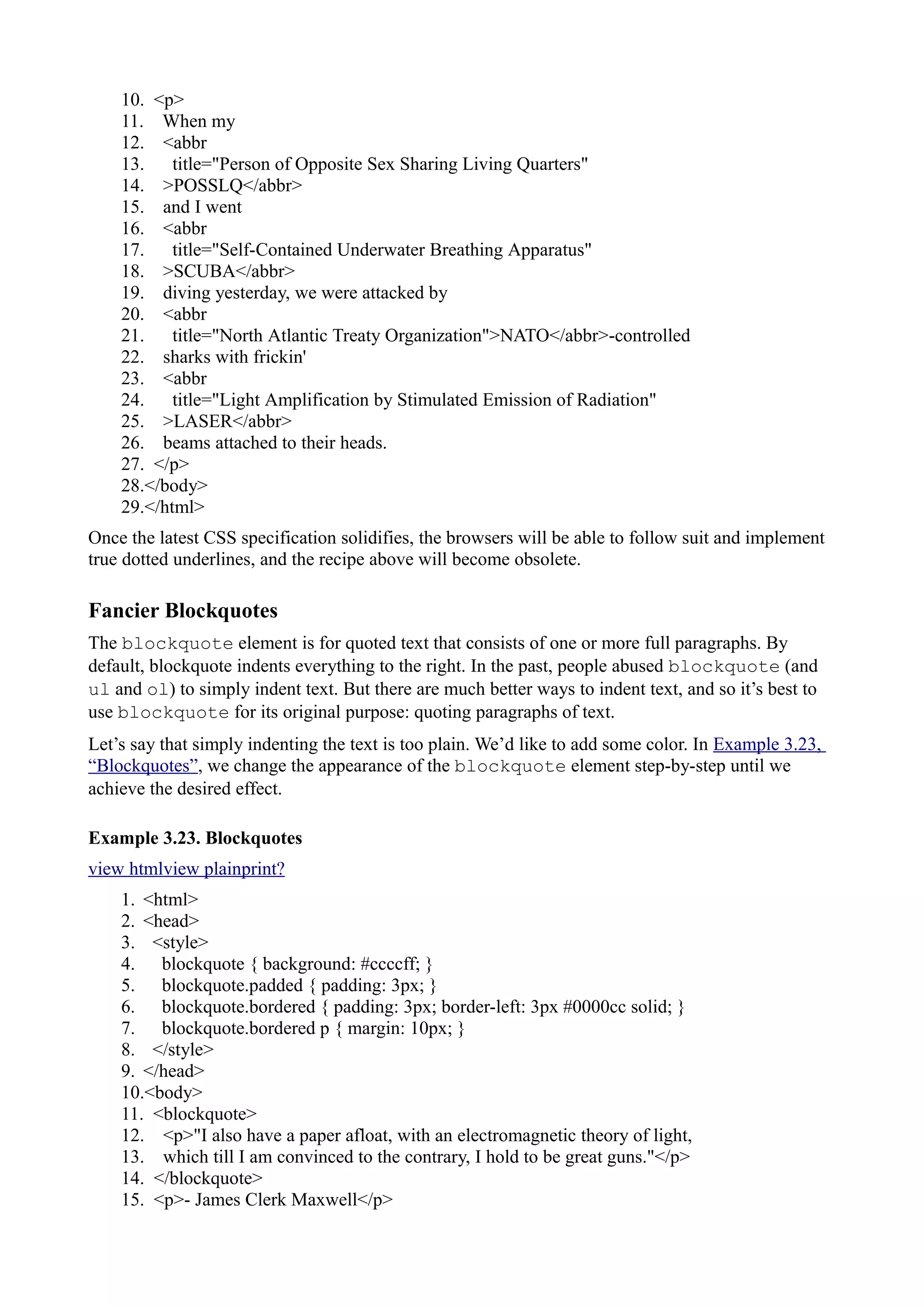 10. <p>
11. When my
12. <abbr
13. title="Person of Opposite Sex Sharing Living Quarters"
14. >POSSLQ</abbr>
15. and I went
16. <abbr
17. title="Self-Contained Underwater Breathing Apparatus"
18. >SCUBA</abbr>
19. diving yesterday, we were attacked by
20. <abbr
21. title="North Atlantic Treaty Organization">NATO</abbr>-controlled
22. sharks with frickin'
23. <abbr
24. title="Light Amplification by Stimulated Emission of Radiation"
25. >LASER</abbr>
26. beams attached to their heads.
27. </p>
28.</body>
29.</html>
Once the latest CSS specification solidifies, the browsers will be able to follow suit and implement
true dotted underlines, and the recipe above will become obsolete.
Fancier Blockquotes
The blockquote element is for quoted text that consists of one or more full paragraphs. By
default, blockquote indents everything to the right. In the past, people abused blockquote (and
ul and ol) to simply indent text. But there are much better ways to indent text, and so it’s best to
use blockquote for its original purpose: quoting paragraphs of text.
Let’s say that simply indenting the text is too plain. We’d like to add some color. In Example 3.23,
“Blockquotes”, we change the appearance of the blockquote element step-by-step until we
achieve the desired effect.
Example 3.23. Blockquotes
view htmlview plainprint?
1. <html>
2. <head>
3. <style>
4. blockquote { background: #ccccff; }
5. blockquote.padded { padding: 3px; }
6. blockquote.bordered { padding: 3px; border-left: 3px #0000cc solid; }
7. blockquote.bordered p { margin: 10px; }
8. </style>
9. </head>
10.<body>
11. <blockquote>
12. <p>"I also have a paper afloat, with an electromagnetic theory of light,
13. which till I am convinced to the contrary, I hold to be great guns."</p>
14. </blockquote>
15. <p>- James Clerk Maxwell</p>
 