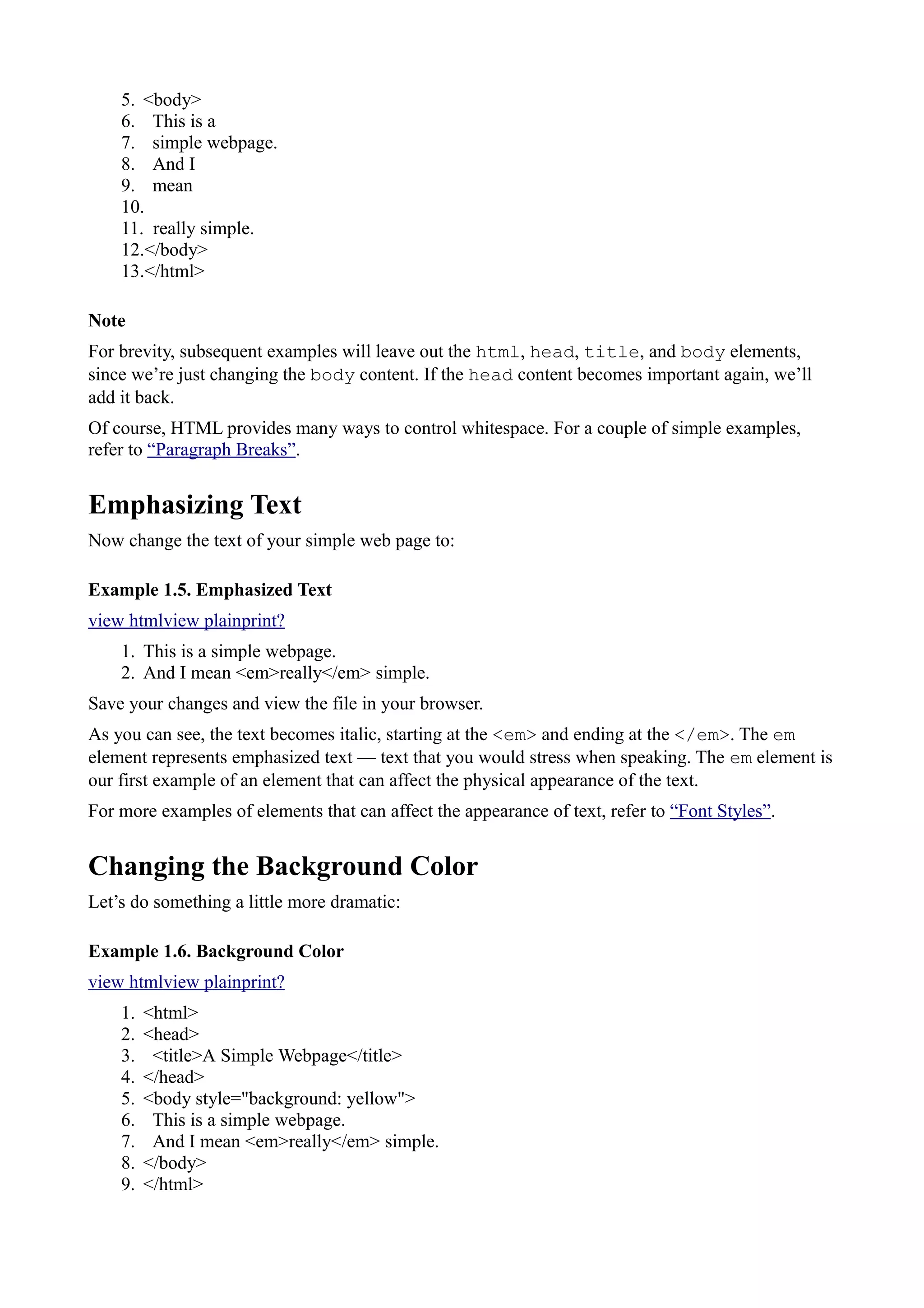 5. <body>
6. This is a
7. simple webpage.
8. And I
9. mean
10.
11. really simple.
12.</body>
13.</html>
Note
For brevity, subsequent examples will leave out the html, head, title, and body elements,
since we’re just changing the body content. If the head content becomes important again, we’ll
add it back.
Of course, HTML provides many ways to control whitespace. For a couple of simple examples,
refer to “Paragraph Breaks”.
Emphasizing Text
Now change the text of your simple web page to:
Example 1.5. Emphasized Text
view htmlview plainprint?
1. This is a simple webpage.
2. And I mean <em>really</em> simple.
Save your changes and view the file in your browser.
As you can see, the text becomes italic, starting at the <em> and ending at the </em>. The em
element represents emphasized text — text that you would stress when speaking. The em element is
our first example of an element that can affect the physical appearance of the text.
For more examples of elements that can affect the appearance of text, refer to “Font Styles”.
Changing the Background Color
Let’s do something a little more dramatic:
Example 1.6. Background Color
view htmlview plainprint?
1. <html>
2. <head>
3. <title>A Simple Webpage</title>
4. </head>
5. <body style="background: yellow">
6. This is a simple webpage.
7. And I mean <em>really</em> simple.
8. </body>
9. </html>
 
