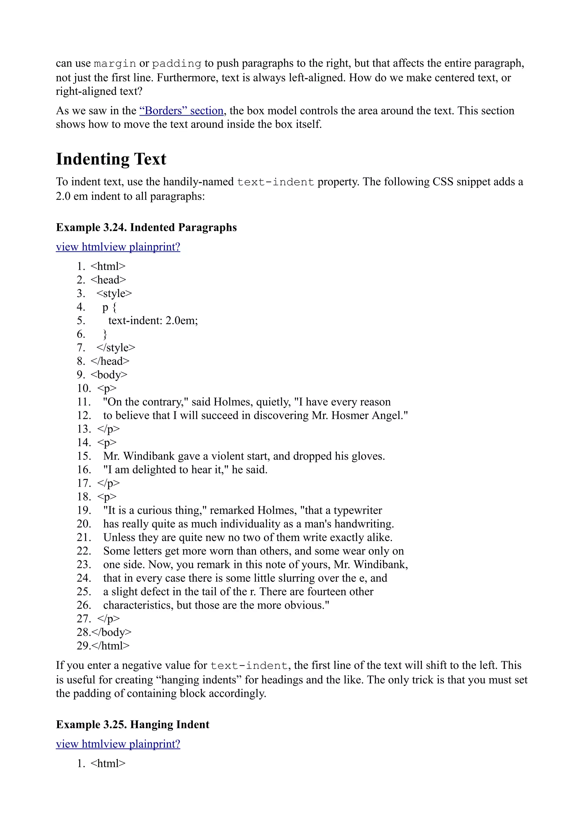 can use margin or padding to push paragraphs to the right, but that affects the entire paragraph,
not just the first line. Furthermore, text is always left-aligned. How do we make centered text, or
right-aligned text?
As we saw in the “Borders” section, the box model controls the area around the text. This section
shows how to move the text around inside the box itself.
Indenting Text
To indent text, use the handily-named text-indent property. The following CSS snippet adds a
2.0 em indent to all paragraphs:
Example 3.24. Indented Paragraphs
view htmlview plainprint?
1. <html>
2. <head>
3. <style>
4. p {
5. text-indent: 2.0em;
6. }
7. </style>
8. </head>
9. <body>
10. <p>
11. "On the contrary," said Holmes, quietly, "I have every reason
12. to believe that I will succeed in discovering Mr. Hosmer Angel."
13. </p>
14. <p>
15. Mr. Windibank gave a violent start, and dropped his gloves.
16. "I am delighted to hear it," he said.
17. </p>
18. <p>
19. "It is a curious thing," remarked Holmes, "that a typewriter
20. has really quite as much individuality as a man's handwriting.
21. Unless they are quite new no two of them write exactly alike.
22. Some letters get more worn than others, and some wear only on
23. one side. Now, you remark in this note of yours, Mr. Windibank,
24. that in every case there is some little slurring over the e, and
25. a slight defect in the tail of the r. There are fourteen other
26. characteristics, but those are the more obvious."
27. </p>
28.</body>
29.</html>
If you enter a negative value for text-indent, the first line of the text will shift to the left. This
is useful for creating “hanging indents” for headings and the like. The only trick is that you must set
the padding of containing block accordingly.
Example 3.25. Hanging Indent
view htmlview plainprint?
1. <html>
 