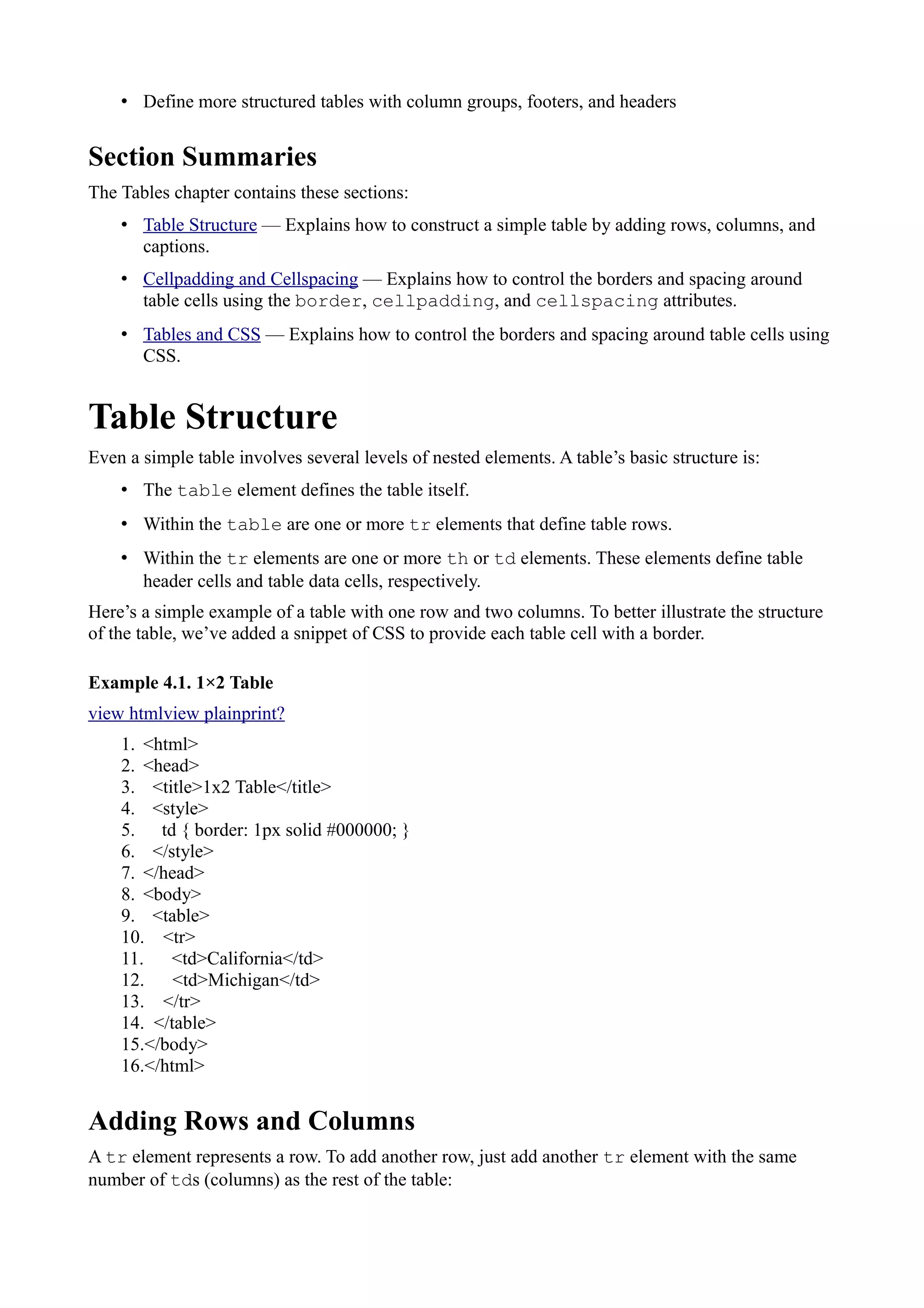 • Define more structured tables with column groups, footers, and headers
Section Summaries
The Tables chapter contains these sections:
• Table Structure — Explains how to construct a simple table by adding rows, columns, and
captions.
• Cellpadding and Cellspacing — Explains how to control the borders and spacing around
table cells using the border, cellpadding, and cellspacing attributes.
• Tables and CSS — Explains how to control the borders and spacing around table cells using
CSS.
Table Structure
Even a simple table involves several levels of nested elements. A table’s basic structure is:
• The table element defines the table itself.
• Within the table are one or more tr elements that define table rows.
• Within the tr elements are one or more th or td elements. These elements define table
header cells and table data cells, respectively.
Here’s a simple example of a table with one row and two columns. To better illustrate the structure
of the table, we’ve added a snippet of CSS to provide each table cell with a border.
Example 4.1. 1×2 Table
view htmlview plainprint?
1. <html>
2. <head>
3. <title>1x2 Table</title>
4. <style>
5. td { border: 1px solid #000000; }
6. </style>
7. </head>
8. <body>
9. <table>
10. <tr>
11. <td>California</td>
12. <td>Michigan</td>
13. </tr>
14. </table>
15.</body>
16.</html>
Adding Rows and Columns
A tr element represents a row. To add another row, just add another tr element with the same
number of tds (columns) as the rest of the table:
 