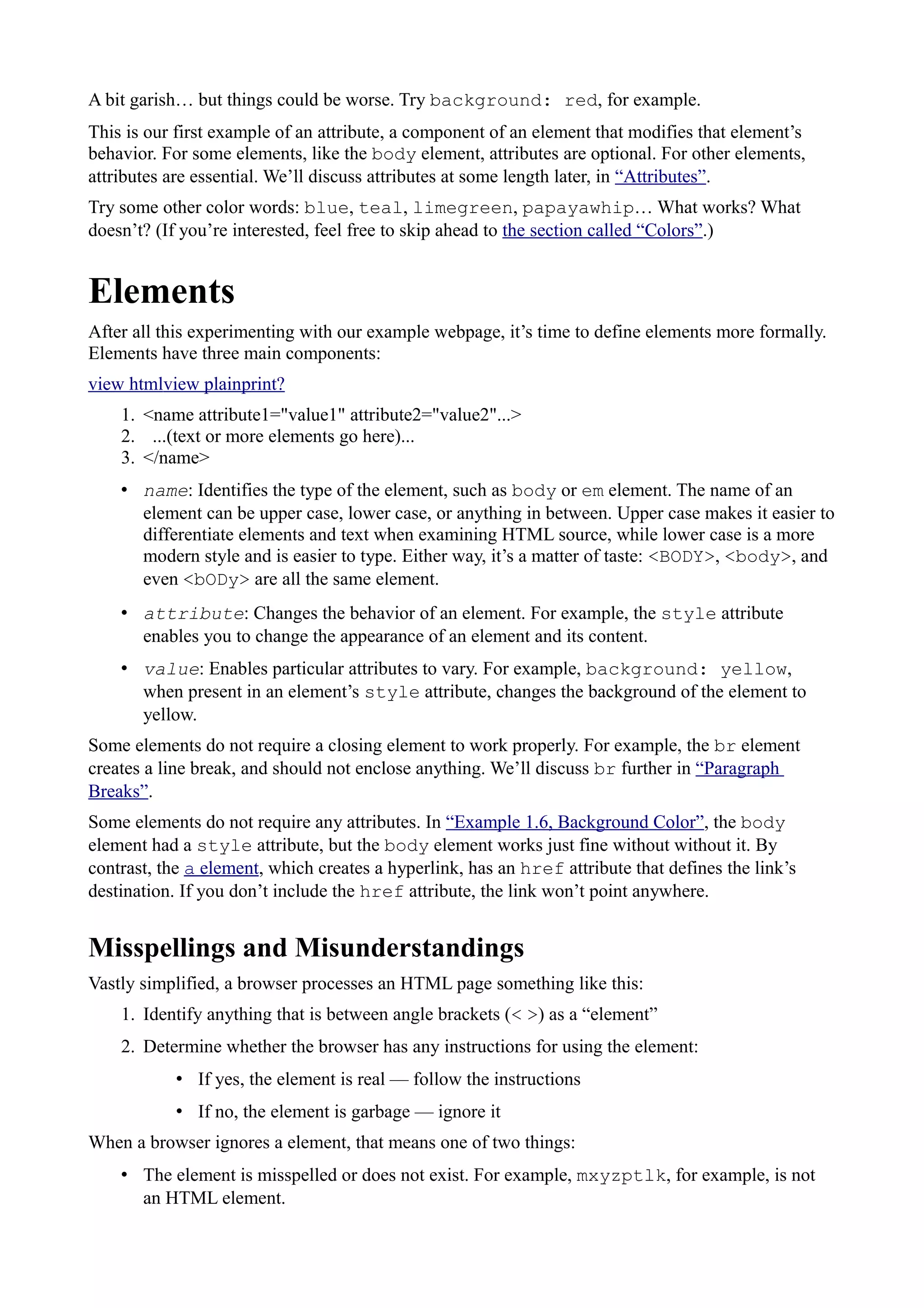 A bit garish… but things could be worse. Try background: red, for example.
This is our first example of an attribute, a component of an element that modifies that element’s
behavior. For some elements, like the body element, attributes are optional. For other elements,
attributes are essential. We’ll discuss attributes at some length later, in “Attributes”.
Try some other color words: blue, teal, limegreen, papayawhip… What works? What
doesn’t? (If you’re interested, feel free to skip ahead to the section called “Colors”.)
Elements
After all this experimenting with our example webpage, it’s time to define elements more formally.
Elements have three main components:
view htmlview plainprint?
1. <name attribute1="value1" attribute2="value2"...>
2. ...(text or more elements go here)...
3. </name>
• name: Identifies the type of the element, such as body or em element. The name of an
element can be upper case, lower case, or anything in between. Upper case makes it easier to
differentiate elements and text when examining HTML source, while lower case is a more
modern style and is easier to type. Either way, it’s a matter of taste: <BODY>, <body>, and
even <bODy> are all the same element.
• attribute: Changes the behavior of an element. For example, the style attribute
enables you to change the appearance of an element and its content.
• value: Enables particular attributes to vary. For example, background: yellow,
when present in an element’s style attribute, changes the background of the element to
yellow.
Some elements do not require a closing element to work properly. For example, the br element
creates a line break, and should not enclose anything. We’ll discuss br further in “Paragraph
Breaks”.
Some elements do not require any attributes. In “Example 1.6, Background Color”, the body
element had a style attribute, but the body element works just fine without without it. By
contrast, the a element, which creates a hyperlink, has an href attribute that defines the link’s
destination. If you don’t include the href attribute, the link won’t point anywhere.
Misspellings and Misunderstandings
Vastly simplified, a browser processes an HTML page something like this:
1. Identify anything that is between angle brackets (< >) as a “element”
2. Determine whether the browser has any instructions for using the element:
• If yes, the element is real — follow the instructions
• If no, the element is garbage — ignore it
When a browser ignores a element, that means one of two things:
• The element is misspelled or does not exist. For example, mxyzptlk, for example, is not
an HTML element.
 