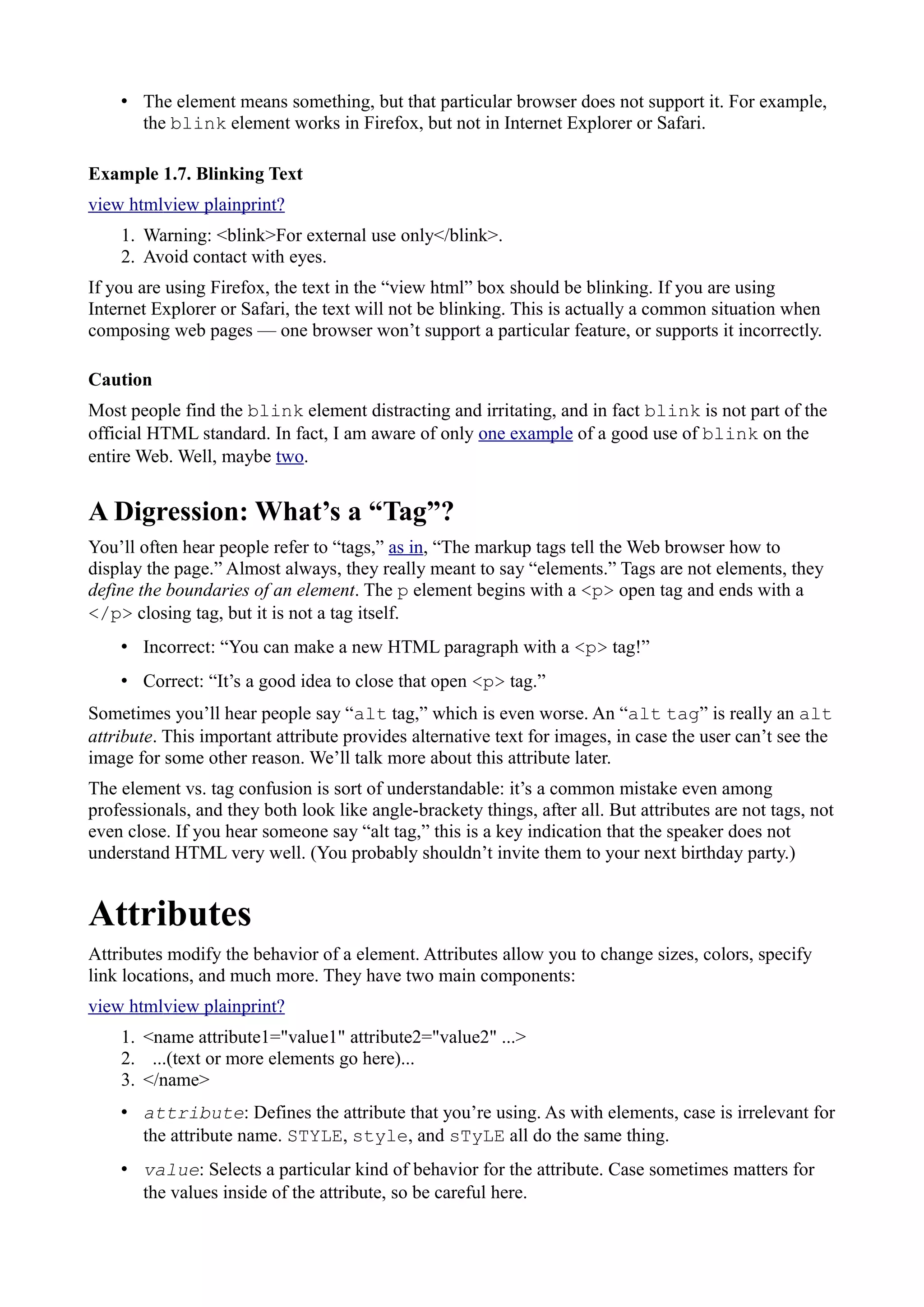 • The element means something, but that particular browser does not support it. For example,
the blink element works in Firefox, but not in Internet Explorer or Safari.
Example 1.7. Blinking Text
view htmlview plainprint?
1. Warning: <blink>For external use only</blink>.
2. Avoid contact with eyes.
If you are using Firefox, the text in the “view html” box should be blinking. If you are using
Internet Explorer or Safari, the text will not be blinking. This is actually a common situation when
composing web pages — one browser won’t support a particular feature, or supports it incorrectly.
Caution
Most people find the blink element distracting and irritating, and in fact blink is not part of the
official HTML standard. In fact, I am aware of only one example of a good use of blink on the
entire Web. Well, maybe two.
A Digression: What’s a “Tag”?
You’ll often hear people refer to “tags,” as in, “The markup tags tell the Web browser how to
display the page.” Almost always, they really meant to say “elements.” Tags are not elements, they
define the boundaries of an element. The p element begins with a <p> open tag and ends with a
</p> closing tag, but it is not a tag itself.
• Incorrect: “You can make a new HTML paragraph with a <p> tag!”
• Correct: “It’s a good idea to close that open <p> tag.”
Sometimes you’ll hear people say “alt tag,” which is even worse. An “alt tag” is really an alt
attribute. This important attribute provides alternative text for images, in case the user can’t see the
image for some other reason. We’ll talk more about this attribute later.
The element vs. tag confusion is sort of understandable: it’s a common mistake even among
professionals, and they both look like angle-brackety things, after all. But attributes are not tags, not
even close. If you hear someone say “alt tag,” this is a key indication that the speaker does not
understand HTML very well. (You probably shouldn’t invite them to your next birthday party.)
Attributes
Attributes modify the behavior of a element. Attributes allow you to change sizes, colors, specify
link locations, and much more. They have two main components:
view htmlview plainprint?
1. <name attribute1="value1" attribute2="value2" ...>
2. ...(text or more elements go here)...
3. </name>
• attribute: Defines the attribute that you’re using. As with elements, case is irrelevant for
the attribute name. STYLE, style, and sTyLE all do the same thing.
• value: Selects a particular kind of behavior for the attribute. Case sometimes matters for
the values inside of the attribute, so be careful here.
 