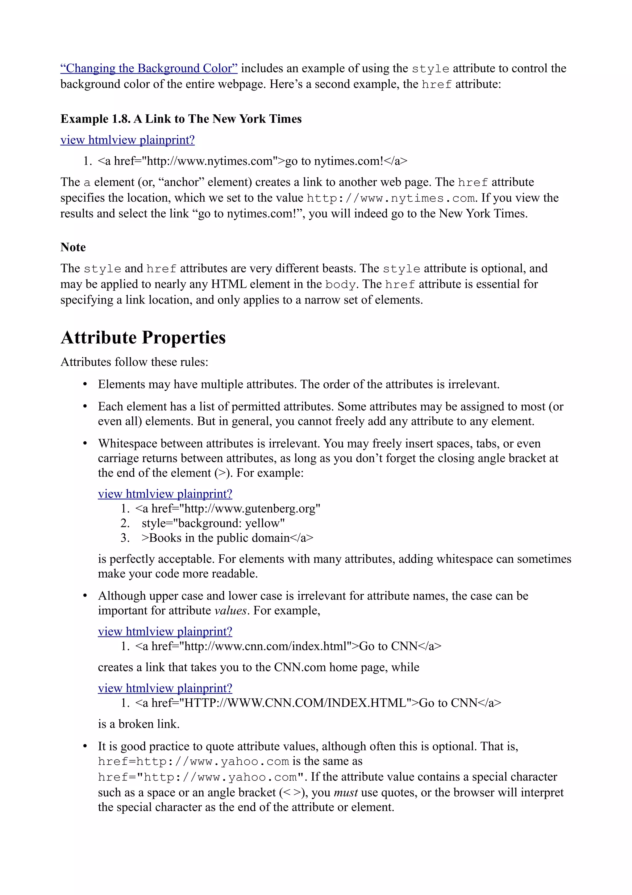 “Changing the Background Color” includes an example of using the style attribute to control the
background color of the entire webpage. Here’s a second example, the href attribute:
Example 1.8. A Link to The New York Times
view htmlview plainprint?
1. <a href="http://www.nytimes.com">go to nytimes.com!</a>
The a element (or, “anchor” element) creates a link to another web page. The href attribute
specifies the location, which we set to the value http://www.nytimes.com. If you view the
results and select the link “go to nytimes.com!”, you will indeed go to the New York Times.
Note
The style and href attributes are very different beasts. The style attribute is optional, and
may be applied to nearly any HTML element in the body. The href attribute is essential for
specifying a link location, and only applies to a narrow set of elements.
Attribute Properties
Attributes follow these rules:
• Elements may have multiple attributes. The order of the attributes is irrelevant.
• Each element has a list of permitted attributes. Some attributes may be assigned to most (or
even all) elements. But in general, you cannot freely add any attribute to any element.
• Whitespace between attributes is irrelevant. You may freely insert spaces, tabs, or even
carriage returns between attributes, as long as you don’t forget the closing angle bracket at
the end of the element (>). For example:
view htmlview plainprint?
1. <a href="http://www.gutenberg.org"
2. style="background: yellow"
3. >Books in the public domain</a>
is perfectly acceptable. For elements with many attributes, adding whitespace can sometimes
make your code more readable.
• Although upper case and lower case is irrelevant for attribute names, the case can be
important for attribute values. For example,
view htmlview plainprint?
1. <a href="http://www.cnn.com/index.html">Go to CNN</a>
creates a link that takes you to the CNN.com home page, while
view htmlview plainprint?
1. <a href="HTTP://WWW.CNN.COM/INDEX.HTML">Go to CNN</a>
is a broken link.
• It is good practice to quote attribute values, although often this is optional. That is,
href=http://www.yahoo.com is the same as
href="http://www.yahoo.com". If the attribute value contains a special character
such as a space or an angle bracket (< >), you must use quotes, or the browser will interpret
the special character as the end of the attribute or element.
 