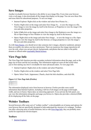 Save Images
Another invaluable browser function is the ability to save image files. Every time your browser
visits a web page, it also downloads all the images that display on the page. You can save these files
and reuse them for educational purposes. To save an image:
• Internet Explorer: Right-click on the window and select Save Picture As…
• Firefox: Right-click on the image and select Save Image As… to save the image as a file,
View Image to view the image by itself in the browser, or Properties to view the image’s file
size and other properties.
• Safari: Ctrl-click on the image and select Save Image to the Desktop to save the image as a
file or Open Image in New Window to view the image by itself in the browser.
• Opera: Right-click on the image and select Save Image… to save the image as a file, Open
Image to view the image by itself in the browser, or Image properties to view the image’s
file size and other properties.
As with View Source, you should never take someone else’s images, altered or unaltered, and post
them on a public site unless you have permission. There are numerous free image repositories all
over the web, where you can get clip art, backgrounds, and photos that are either in the public
domain or offered under reasonably liberal licenses.
View Page Info
The View Page Info function provides secondary technical information about the page, such as the
page size in bytes and the text encoding. This information might not seem all that useful when
you’re first starting out, but it’s invaluable for more advanced coders. To view page info:
• Internet Explorer: Right-click on the window and select Properties.
• Firefox: Right-click on the window and select View Page Info.
• Opera: Select Tools | Appearance | Panels, check the Info checkbox, and click OK.
Figure 1.2. View Page Info (Firefox)
The information displayed varies from browser to browser. Firefox provides more useful
information than Internet Explorer, including a full list of all images on the page (with height,
width, and size in bytes). Opera takes an interesting approach: if you activate the Info panel, you
can view this information alongside each page you browse to. Opera also provides a shortcut (Ctrl-
J) for displaying all the links on the page.
Webdev Toolbars
Several browsers offer some sort of “webdev toolbar”: a downloadable set of menus and options for
your browser that are specifically designed to help understand the structure of a webpage. Toolbars
can offer a dizzying array of useful functions, but as with View Page Info, they are probably more
useful for experienced web developers.
Toolbars
• Internet Explorer
 