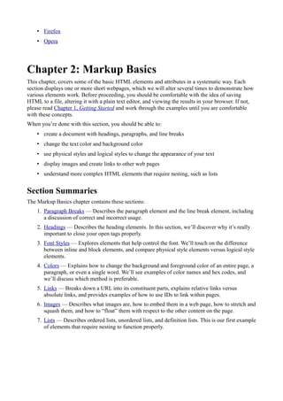 • Firefox
• Opera
Chapter 2: Markup Basics
This chapter, covers some of the basic HTML elements and attributes in a systematic way. Each
section displays one or more short webpages, which we will alter several times to demonstrate how
various elements work. Before proceeding, you should be comfortable with the idea of saving
HTML to a file, altering it with a plain text editor, and viewing the results in your browser. If not,
please read Chapter 1, Getting Started and work through the examples until you are comfortable
with these concepts.
When you’re done with this section, you should be able to:
• create a document with headings, paragraphs, and line breaks
• change the text color and background color
• use physical styles and logical styles to change the appearance of your text
• display images and create links to other web pages
• understand more complex HTML elements that require nesting, such as lists
Section Summaries
The Markup Basics chapter contains these sections:
1. Paragraph Breaks — Describes the paragraph element and the line break element, including
a discussion of correct and incorrect usage.
2. Headings — Describes the heading elements. In this section, we’ll discover why it’s really
important to close your open tags properly.
3. Font Styles — Explores elements that help control the font. We’ll touch on the difference
between inline and block elements, and compare physical style elements versus logical style
elements.
4. Colors — Explains how to change the background and foreground color of an entire page, a
paragraph, or even a single word. We’ll see examples of color names and hex codes, and
we’ll discuss which method is preferable.
5. Links — Breaks down a URL into its constituent parts, explains relative links versus
absolute links, and provides examples of how to use IDs to link within pages.
6. Images — Describes what images are, how to embed them in a web page, how to stretch and
squash them, and how to “float” them with respect to the other content on the page.
7. Lists — Describes ordered lists, unordered lists, and definition lists. This is our first example
of elements that require nesting to function properly.
 