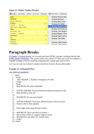 Figure 1.3. Webdev Toolbar (Firefox)
Paragraph Breaks
In Chapter 1, Getting Started, we covered some basic HTML concepts, including the fact that
HTML ignores whitespace. This seems a little crazy, doesn’t it? How can we do we compose a
readable webpage without everything collapsing into a single giant glob of text?
Let’s say we want our website to display some lines from an obscure playwright:
Example 2.1. Unformatted Text
view htmlview plainprint?
1. <html>
2. <head>
3. <title>Macbeth: 1, Reckless Youngsters: 0</title>
4. </head>
5. <body>
6. MACBETH: My name's Macbeth.
7.
8. YOUNG SIWARD: The devil himself could not pronounce a title
9. More hateful to mine ear.
10.
11. MACBETH: No, nor more fearful.
12.
13. YOUNG SIWARD: Thou liest, abhorred tyrant; with my sword
14. I'll prove the lie thou speak'st.
15.
16. [They fight, and young Seward is slain.]
17.
18. MACBETH: Thou wast born of woman.--
19. But swords I smile at, weapons laugh to scorn,
20. Brandish'd by man that's of a woman born.
21. </body>
22.</html>
 