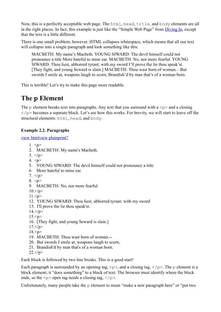 Now, this is a perfectly acceptable web page. The html, head, title, and body elements are all
in the right places. In fact, this example is just like the “Simple Web Page” from Diving In, except
that the text is a little different.
There is one small problem, however. HTML collapses whitespace, which means that all our text
will collapse into a single paragraph and look something like this:
MACBETH: My name’s Macbeth. YOUNG SIWARD: The devil himself could not
pronounce a title More hateful to mine ear. MACBETH: No, nor more fearful. YOUNG
SIWARD: Thou liest, abhorred tyrant; with my sword I’ll prove the lie thou speak’st.
[They fight, and young Seward is slain.] MACBETH: Thou wast born of woman.– But
swords I smile at, weapons laugh to scorn, Brandish’d by man that’s of a woman born.
This is terrible! Let’s try to make this page more readable.
The p Element
The p element breaks text into paragraphs. Any text that you surround with a <p> and a closing
</p> becomes a separate block. Let’s see how this works. For brevity, we will start to leave off the
structural elements: html, head, and body.
Example 2.2. Paragraphs
view htmlview plainprint?
1. <p>
2. MACBETH: My name's Macbeth.
3. </p>
4. <p>
5. YOUNG SIWARD: The devil himself could not pronounce a title
6. More hateful to mine ear.
7. </p>
8. <p>
9. MACBETH: No, nor more fearful.
10.</p>
11.<p>
12. YOUNG SIWARD: Thou liest, abhorred tyrant; with my sword
13. I'll prove the lie thou speak'st.
14.</p>
15.<p>
16. [They fight, and young Seward is slain.]
17.</p>
18.<p>
19. MACBETH: Thou wast born of woman.--
20. But swords I smile at, weapons laugh to scorn,
21. Brandish'd by man that's of a woman born.
22.</p>
Each block is followed by two line breaks. This is a good start!
Each paragraph is surrounded by an opening tag, <p>, and a closing tag, </p>. The p element is a
block element; it “does something” to a block of text. The browser must identify where the block
ends, so the <p> open tag needs a closing tag, </p>.
Unfortunately, many people take the p element to mean “make a new paragraph here” or “put two
 