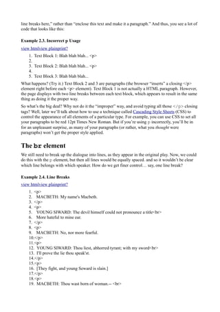 line breaks here,” rather than “enclose this text and make it a paragraph.” And thus, you see a lot of
code that looks like this:
Example 2.3. Incorrect p Usage
view htmlview plainprint?
1. Text Block 1: Blah blah blah... <p>
2.
3. Text Block 2: Blah blah blah... <p>
4.
5. Text Block 3: Blah blah blah...
What happens? (Try it.) Text Block 2 and 3 are paragraphs (the browser “inserts” a closing </p>
element right before each <p> element). Text Block 1 is not actually a HTML paragraph. However,
the page displays with two line breaks between each text block, which appears to result in the same
thing as doing it the proper way.
So what’s the big deal? Why not do it the “improper” way, and avoid typing all those </p> closing
tags? Well, later we’ll talk about how to use a technique called Cascading Style Sheets (CSS) to
control the appearance of all elements of a particular type. For example, you can use CSS to set all
your paragraphs to be red 12pt Times New Roman. But if you’re using p incorrectly, you’ll be in
for an unpleasant surprise, as many of your paragraphs (or rather, what you thought were
paragraphs) won’t get the proper style applied.
The br element
We still need to break up the dialogue into lines, as they appear in the original play. Now, we could
do this with the p element, but then all lines would be equally spaced. and so it wouldn’t be clear
which line belongs with which speaker. How do we get finer control… say, one line break?
Example 2.4. Line Breaks
view htmlview plainprint?
1. <p>
2. MACBETH: My name's Macbeth.
3. </p>
4. <p>
5. YOUNG SIWARD: The devil himself could not pronounce a title<br>
6. More hateful to mine ear.
7. </p>
8. <p>
9. MACBETH: No, nor more fearful.
10.</p>
11.<p>
12. YOUNG SIWARD: Thou liest, abhorred tyrant; with my sword<br>
13. I'll prove the lie thou speak'st.
14.</p>
15.<p>
16. [They fight, and young Seward is slain.]
17.</p>
18.<p>
19. MACBETH: Thou wast born of woman.-- <br>
 