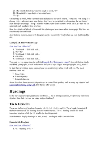 20. But swords I smile at, weapons laugh to scorn,<br>
21. Brandish'd by man that's of a woman born.
22.</p>
Unlike the p element, the br element does not enclose any other HTML. There is no such thing as a
closing </br> element. Also note that we don’t have to put a final br element on the last line of
each dialogue exchange. The <p> element will take care of the last line break for us. So now we’ve
separated each speaker with a new line.
How does this look? (Try it.) Now each line of dialogue is on its own line on the page. The lines are
considerably easier to read.
As with the p element, many web designers use br incorrectly. You’ll often see code that looks like
this:
Example 2.5. Incorrect br Usage
view htmlview plainprint?
1. Text Block 1: Blah blah blah...
2. <br><br>
3. Text Block 2: Blah blah blah...
4. <br><br>
5. Text Block 3: Blah blah blah...
This code is even worse than the code in Example 2.3, “Incorrect p Usage”. None of the text blocks
are HTML paragraphs, which makes them difficult to style. If you want paragraphs, use p, not br.
In fact, there aren’t that many places where you want to force a line break with br. The most
common cases are:
• Song lyrics
• Lines of poetry
• Lines of dialogue
Aside from that, there are more elegant ways to control line spacing, such as using a p element and
adjusting the spacing using CSS. But that’s a later lesson.
Headings
So far we’ve covered paragraphs and line breaks… but in a long document, we probably want more
structure than that. How do we create section headings?
The h Elements
There are six levels of heading elements: h1, h2, h3, h4, h5, and h6. These block elements tell
the browser to set off the heading from the rest of the text. The h1 heading level is the most
important heading, while the h6 level is the least important.
Most browsers display headings in bold, with h1 the largest and h6 the smallest.
Example 2.6. Headings
view htmlview plainprint?
1. <h1>Heading 1</h1>
 