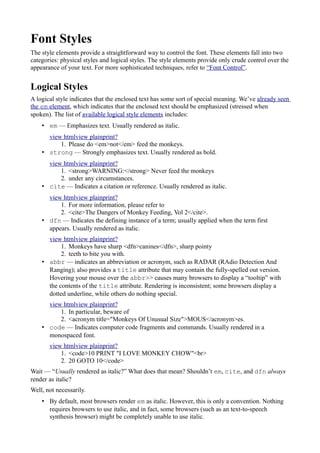 Font Styles
The style elements provide a straightforward way to control the font. These elements fall into two
categories: physical styles and logical styles. The style elements provide only crude control over the
appearance of your text. For more sophisticated techniques, refer to “Font Control”.
Logical Styles
A logical style indicates that the enclosed text has some sort of special meaning. We’ve already seen
the em element, which indicates that the enclosed text should be emphasized (stressed when
spoken). The list of available logical style elements includes:
• em — Emphasizes text. Usually rendered as italic.
view htmlview plainprint?
1. Please do <em>not</em> feed the monkeys.
• strong — Strongly emphasizes text. Usually rendered as bold.
view htmlview plainprint?
1. <strong>WARNING:</strong> Never feed the monkeys
2. under any circumstances.
• cite — Indicates a citation or reference. Usually rendered as italic.
view htmlview plainprint?
1. For more information, please refer to
2. <cite>The Dangers of Monkey Feeding, Vol 2</cite>.
• dfn — Indicates the defining instance of a term; usually applied when the term first
appears. Usually rendered as italic.
view htmlview plainprint?
1. Monkeys have sharp <dfn>canines</dfn>, sharp pointy
2. teeth to bite you with.
• abbr — indicates an abbreviation or acronym, such as RADAR (RAdio Detection And
Ranging); also provides a title attribute that may contain the fully-spelled out version.
Hovering your mouse over the abbr>> causes many browsers to display a “tooltip” with
the contents of the title attribute. Rendering is inconsistent; some browsers display a
dotted underline, while others do nothing special.
view htmlview plainprint?
1. In particular, beware of
2. <acronym title="Monkeys Of Unusual Size">MOUS</acronym>es.
• code — Indicates computer code fragments and commands. Usually rendered in a
monospaced font.
view htmlview plainprint?
1. <code>10 PRINT "I LOVE MONKEY CHOW"<br>
2. 20 GOTO 10</code>
Wait — “Usually rendered as italic?” What does that mean? Shouldn’t em, cite, and dfn always
render as italic?
Well, not necessarily.
• By default, most browsers render em as italic. However, this is only a convention. Nothing
requires browsers to use italic, and in fact, some browsers (such as an text-to-speech
synthesis browser) might be completely unable to use italic.
 