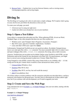 6. Browser Tools — Explains how to use key browser features, such as viewing source,
viewing page properties, and saving images.
Diving In
The first thing we’re going to do is dive in and create a simple webpage. We’ll explore what’s going
on soon, but for now, just follow the directions as best you can.
To create your web page, you need:
• A browser (you’re using one right now)
• A plain text editor (you already have one on your machine)
Step 1: Open a Text Editor
A text editor is a program that edits plain text files. When authoring HTML, do not use Word,
Wordpad, Pages, or any other program that does not save files as plain text.
• Windows users: open Notepad ( Start | Programs | Accessories | Notepad )
• Mac OS X users: open vi or TextEdit ( Applications | TextEdit )
• Linux and other UNIX users: open vi or emacs
Unfortunately, Notepad and TextEdit are not very good text editors. By default, Notepad always
tries to save and open files with a .txt extension. You must constantly fight with it to make it save
and open webpages (files with a .htm or .html extension). Be strong, and ye shall overcome.
Likewise, TextEdit does not use plain text by default. Before using TextEdit to edit HTML, go into
Preferences and set the Format for new documents to be Plain Text. For good measure, you might
have to convert your existing document to plain text ( Format | Make Plain Text ).
Using Notepad to write HTML is kind of like using a butter knife to cut a birthday cake — it’s the
wrong tool for the job. A better choice would be a more advanced text editor, such as:
• Crimson Editor (Windows, free)
• Smultron (Mac OS X, free)
• TextMate (Mac OS X, not free, but well worth the money)
• jEdit (Cross-platform, free)
All of these editors avoid the problems with file extensions and plain text described above, and have
numerous extra features for advanced users. You don’t have to download one of these editors right
now, but if you continue with web development, you’ll need to upgrade your tools.
Step 2: Create and Save the Web Page
Copy-and-paste the text in Example 1.1, “A Simple Webpage” into your text editor, starting with the
text, "<html>".
Example 1.1. A Simple Webpage
view htmlview plainprint?
1. <html>
2. <head>
 