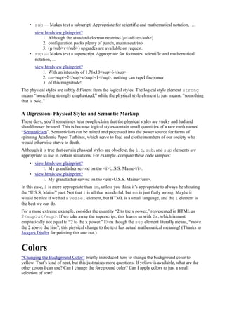 • sub — Makes text a subscript. Appropriate for scientific and mathematical notation, …
view htmlview plainprint?
1. Although the standard electron neutrino (μ<sub>e</sub>)
2. configuration packs plenty of punch, muon neutrino
3. (μ<sub>ν</sub>) upgrades are available on request.
• sup — Makes text a superscript. Appropriate for footnotes, scientific and mathematical
notation, …
view htmlview plainprint?
1. With an intensity of 1.76x10<sup>6</sup>
2. cm<sup>-2</sup>s<sup>-1</sup>, nothing can repel firepower
3. of this magnitude!
The physical styles are subtly different from the logical styles. The logical style element strong
means “something strongly emphasized,” while the physical style element b just means, “something
that is bold.”
A Digression: Physical Styles and Semantic Markup
These days, you’ll sometimes hear people claim that the physical styles are yucky and bad and
should never be used. This is because logical styles contain small quantities of a rare earth named
“Semanticism”. Semanticism can be mined and processed into the power source for farms of
spinning Academic Paper Turbines, which serve to feed and clothe members of our society who
would otherwise starve to death.
Although it is true that certain physical styles are obsolete, the i, b, sub, and sup elements are
appropriate to use in certain situations. For example, compare these code samples:
• view htmlview plainprint?
1. My grandfather served on the <i>U.S.S. Maine</i>.
• view htmlview plainprint?
1. My grandfather served on the <em>U.S.S. Maine</em>.
In this case, i is more appropriate than em, unless you think it’s appropriate to always be shouting
the “U.S.S. Maine” part. Not that i is all that wonderful, but em is just flatly wrong. Maybe it
would be nice if we had a vessel element, but HTML is a small language, and the i element is
the best we can do.
For a more extreme example, consider the quantity “2 to the x power,” represented in HTML as
2<sup>x</sup>. If we take away the superscript, this leaves us with 2x, which is most
emphatically not equal to “2 to the x power.” Even though the sup element literally means, “move
the 2 above the line”, this physical change to the text has actual mathematical meaning! (Thanks to
Jacques Distler for pointing this one out.)
Colors
“Changing the Background Color” briefly introduced how to change the background color to
yellow. That’s kind of neat, but this just raises more questions. If yellow is available, what are the
other colors I can use? Can I change the foreground color? Can I apply colors to just a small
selection of text?
 