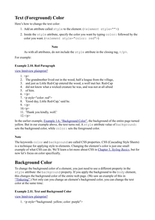 Text (Foreground) Color
Here’s how to change the text color:
1. Add an attribute called style to the element. (<element style="">)
2. Inside the style attribute, specify the color you want by typing color: followed by the
color you want. (<element style="color: red">)
Note
As with all attributes, do not include the style attribute in the closing tag, </p>.
For example:
Example 2.10. Red Paragraph
view htmlview plainprint?
1. <p>
2. The grandmother lived out in the wood, half a league from the village,
3. and just as Little Red-Cap entered the wood, a wolf met her. Red-Cap
4. did not know what a wicked creature he was, and was not at all afraid
5. of him.
6. </p>
7. <p style="color: red">
8. 'Good day, Little Red-Cap,' said he.
9. </p>
10.<p>
11. 'Thank you kindly, wolf.'
12.</p>
In the earlier example, Example 1.6, “Background Color”, the background of the entire page turned
yellow. But in our example above, the text turns red. A style attribute value of background:
sets the background color, while color: sets the foreground color.
Note
The keywords color and background are called CSS properties. CSS (Cascading Style Sheets)
is a technique for applying style to elements. Changing the element’s color is just one small
example of what CSS can do. We’ll learn a lot more about CSS in Chapter 3, Styling Basics, but for
now let’s focus on color specifically.
Background Color
To change the background color of a element, you just need to use a different property in the
style attribute: the background property. If you apply the background to the body element,
this changes the background color of the entire web page. (We saw an example of this in
“Tinkering”.) Not only can you change an element’s background color, you can change the text
color at the same time:
Example 2.11. Text and Background Color
view htmlview plainprint?
1. <p style="background: yellow; color: purple">
 