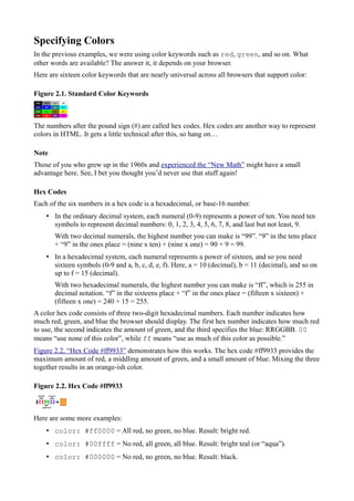 Specifying Colors
In the previous examples, we were using color keywords such as red, green, and so on. What
other words are available? The answer it, it depends on your browser.
Here are sixteen color keywords that are nearly universal across all browsers that support color:
Figure 2.1. Standard Color Keywords
The numbers after the pound sign (#) are called hex codes. Hex codes are another way to represent
colors in HTML. It gets a little technical after this, so hang on…
Note
Those of you who grew up in the 1960s and experienced the “New Math” might have a small
advantage here. See, I bet you thought you’d never use that stuff again!
Hex Codes
Each of the six numbers in a hex code is a hexadecimal, or base-16 number.
• In the ordinary decimal system, each numeral (0-9) represents a power of ten. You need ten
symbols to represent decimal numbers: 0, 1, 2, 3, 4, 5, 6, 7, 8, and last but not least, 9.
With two decimal numerals, the highest number you can make is “99”. “9” in the tens place
+ “9” in the ones place = (nine x ten) + (nine x one) = 90 + 9 = 99.
• In a hexadecimal system, each numeral represents a power of sixteen, and so you need
sixteen symbols (0-9 and a, b, c, d, e, f). Here, a = 10 (decimal), b = 11 (decimal), and so on
up to f = 15 (decimal).
With two hexadecimal numerals, the highest number you can make is “ff”, which is 255 in
decimal notation. “f” in the sixteens place + “f” in the ones place = (fifteen x sixteen) +
(fifteen x one) = 240 + 15 = 255.
A color hex code consists of three two-digit hexadecimal numbers. Each number indicates how
much red, green, and blue the browser should display. The first hex number indicates how much red
to use, the second indicates the amount of green, and the third specifies the blue: RRGGBB. 00
means “use none of this color”, while ff means “use as much of this color as possible.”
Figure 2.2, “Hex Code #ff9933” demonstrates how this works. The hex code #ff9933 provides the
maximum amount of red, a middling amount of green, and a small amount of blue. Mixing the three
together results in an orange-ish color.
Figure 2.2. Hex Code #ff9933
Here are some more examples:
• color: #ff0000 = All red, no green, no blue. Result: bright red.
• color: #00ffff = No red, all green, all blue. Result: bright teal (or “aqua”).
• color: #000000 = No red, no green, no blue. Result: black.
 