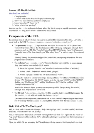 Example 2.13. The title Attribute
view htmlview plainprint?
1. Can physics be
2. <a href="http://www.dctech.com/physics/humor.php"
3. title="The most hilarious collection of physics
4. humor anywhere!">funny</a>?
5. Is that a rhetorical question?
You can use the title attribute to indicate where the link is going or provide some other useful
information. It’s nifty, but it doesn’t hurt to leave it out, either.
Components of the URL
To construct links to other websites, we need to understand the structure of the URL. Let’s take a
closer look at the URL “http://www.google.com/help/basics.html”:
• The protocol (“http://”): Specifies that we would like to use the HTTP (HyperText
Transport) protocol. This is the standard protocol for retrieving web pages, although there
are others, such as FTP (File Transfer Protocol) and HTTPS (Secure HyperText Transport
Protocol). Most of the time, though, you’ll be using “http://” to retrieve pages from external
sites.
You may specify the protocol in upper case, lower case, or anything in between, but most
people use all lower case.
• The website (“www.google.com”): This specifies that we would like to access a page
from google.com. More technically, it means:
1. Go to the top-level domain “com” (a collection of many millions of websites).
2. Within “com”, find the the domain name “google”.
3. Within “google”, find the the sub-domain named “www”.
Finding the website is similar to finding a mailing address. The address “1600 Pennsylvania
Avenue NW, Washington, DC 20500” means: go to the zip code “20500”; within “20500”,
find the city “Washington D.C.”; within “Washington, DC”, find the building “1600
Pennsylvania Avenue NW”.
As with the protocol above, you may use any case you like for specifying the website,
although most people use all lower case.
• The file path (“/help/basics.html”): This specifies that we would like to access the
file basics.html, which is inside the directory help/.
Unlike the other components, the filepath can be case-sensitive. Depending on the website
you’re visiting, the file Basics.html might be different from the file basics.html.
Wait, Which File Was That Again?
This is a little odd — in our first example, “http://www.google.com/”, we didn’t specify a file or a
directory. So what did we ask for, exactly?
First, it turns out the directory is specified. The single forward slash (“/”) represents the “root” or
“top-level” directory of the website. We’re asking Google to give us a file from the top directory of
its website.
Okay, but which file are we asking for? We didn’t specify the name of the file explicitly, we just
 