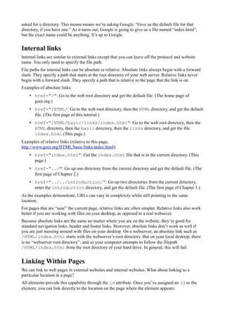 asked for a directory. This means means we’re asking Google, “Give us the default file for that
directory, if you have one.” As it turns out, Google is going to give us a file named “index.html”,
but the exact name could be anything. It’s up to Google.
Internal links
Internal links are similar to external links except that you can leave off the protocol and website
name. You only need to specify the file path.
File paths for internal links can be absolute or relative. Absolute links always begin with a forward
slash. They specify a path that starts at the root directory of your web server. Relative links never
begin with a forward slash. They specify a path that is relative to the page that the link is on.
Examples of absolute links:
• href="/": Go to the web root directory and get the default file. (The home page of
goer.org.)
• href="/HTML/: Go to the web root directory, then the HTML directory, and get the default
file. (The first page of this tutorial.)
• href="/HTML/basic/links/index.html": Go to the web root directory, then the
HTML directory, then the basic directory, then the links directory, and get the file
index.html (This page.)
Examples of relative links (relative to this page,
http://www.goer.org/HTML/basic/links/index.html):
• href="index.html": Get the index.html file that is in the current directory. (This
page.)
• href="../": Go up one directory from the current directory and get the default file. (The
first page of Chapter 2.)
• href="../../introduction/": Go up two directories from the current directory,
enter the introduction directory, and get the default file. (The first page of Chapter 1.)
As the examples demonstrate, URLs can vary in complexity while still pointing to the same
location.
For pages that are “near” the current page, relative links are often simpler. Relative links also work
better if you are working with files on your desktop, as opposed to a real websever.
Because absolute links are the same no matter where you are on the website, they’re good for
standard navigation links, header and footer links. However, absolute links don’t work as well if
you are just messing around with files on your desktop. On a webserver, an absolute link such as
/HTML/index.html starts with the webserver’s root directory. But on your local desktop, there
is no “webserver root directory”, and so your computer attempts to follow the filepath
/HTML/index.html from the root directory of your hard drive. In general, this will fail.
Linking Within Pages
We can link to web pages in external websites and internal websites. What about linking to a
particular location in a page?
All elements provide this capability through the id attribute. Once you’ve assigned an id to the
element, you can link directly to the location on the page where the element appears:
 
