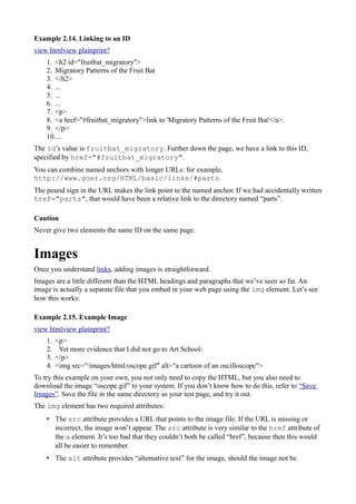 Example 2.14. Linking to an ID
view htmlview plainprint?
1. <h2 id="fruitbat_migratory">
2. Migratory Patterns of the Fruit Bat
3. </h2>
4. ...
5. ...
6. ...
7. <p>
8. <a href="#fruitbat_migratory">link to 'Migratory Patterns of the Fruit Bat'</a>.
9. </p>
10....
The id’s value is fruitbat_migratory. Further down the page, we have a link to this ID,
specified by href="#fruitbat_migratory".
You can combine named anchors with longer URLs: for example,
http://www.goer.org/HTML/basic/links/#parts.
The pound sign in the URL makes the link point to the named anchor. If we had accidentally written
href="parts", that would have been a relative link to the directory named “parts”.
Caution
Never give two elements the same ID on the same page.
Images
Once you understand links, adding images is straightforward.
Images are a little different than the HTML headings and paragraphs that we’ve seen so far. An
image is actually a separate file that you embed in your web page using the img element. Let’s see
how this works:
Example 2.15. Example Image
view htmlview plainprint?
1. <p>
2. Yet more evidence that I did not go to Art School:
3. </p>
4. <img src="/images/html/oscope.gif" alt="a cartoon of an oscilloscope">
To try this example on your own, you not only need to copy the HTML, but you also need to
download the image “oscope.gif” to your system. If you don’t know how to do this, refer to “Save
Images”. Save the file in the same directory as your test page, and try it out.
The img element has two required attributes:
• The src attribute provides a URL that points to the image file. If the URL is missing or
incorrect, the image won’t appear. The src attribute is very similar to the href attribute of
the a element. It’s too bad that they couldn’t both be called “href”, because then this would
all be easier to remember.
• The alt attribute provides “alternative text” for the image, should the image not be
 