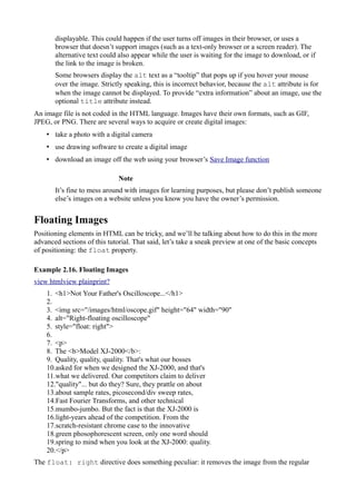 displayable. This could happen if the user turns off images in their browser, or uses a
browser that doesn’t support images (such as a text-only browser or a screen reader). The
alternative text could also appear while the user is waiting for the image to download, or if
the link to the image is broken.
Some browsers display the alt text as a “tooltip” that pops up if you hover your mouse
over the image. Strictly speaking, this is incorrect behavior, because the alt attribute is for
when the image cannot be displayed. To provide “extra information” about an image, use the
optional title attribute instead.
An image file is not coded in the HTML language. Images have their own formats, such as GIF,
JPEG, or PNG. There are several ways to acquire or create digital images:
• take a photo with a digital camera
• use drawing software to create a digital image
• download an image off the web using your browser’s Save Image function
Note
It’s fine to mess around with images for learning purposes, but please don’t publish someone
else’s images on a website unless you know you have the owner’s permission.
Floating Images
Positioning elements in HTML can be tricky, and we’ll be talking about how to do this in the more
advanced sections of this tutorial. That said, let’s take a sneak preview at one of the basic concepts
of positioning: the float property.
Example 2.16. Floating Images
view htmlview plainprint?
1. <h1>Not Your Father's Oscilloscope...</h1>
2.
3. <img src="/images/html/oscope.gif" height="64" width="90"
4. alt="Right-floating oscilloscope"
5. style="float: right">
6.
7. <p>
8. The <b>Model XJ-2000</b>:
9. Quality, quality, quality. That's what our bosses
10.asked for when we designed the XJ-2000, and that's
11.what we delivered. Our competitors claim to deliver
12."quality"... but do they? Sure, they prattle on about
13.about sample rates, picosecond/div sweep rates,
14.Fast Fourier Transforms, and other technical
15.mumbo-jumbo. But the fact is that the XJ-2000 is
16.light-years ahead of the competition. From the
17.scratch-resistant chrome case to the innovative
18.green phosophorescent screen, only one word should
19.spring to mind when you look at the XJ-2000: quality.
20.</p>
The float: right directive does something peculiar: it removes the image from the regular
 