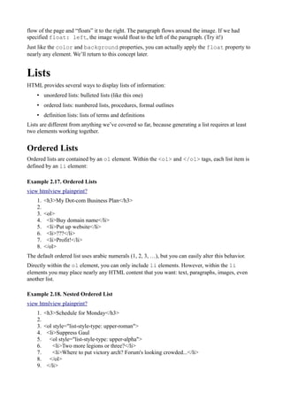 flow of the page and “floats” it to the right. The paragraph flows around the image. If we had
specified float: left, the image would float to the left of the paragraph. (Try it!)
Just like the color and background properties, you can actually apply the float property to
nearly any element. We’ll return to this concept later.
Lists
HTML provides several ways to display lists of information:
• unordered lists: bulleted lists (like this one)
• ordered lists: numbered lists, procedures, formal outlines
• definition lists: lists of terms and definitions
Lists are different from anything we’ve covered so far, because generating a list requires at least
two elements working together.
Ordered Lists
Ordered lists are contained by an ol element. Within the <ol> and </ol> tags, each list item is
defined by an li element:
Example 2.17. Ordered Lists
view htmlview plainprint?
1. <h3>My Dot-com Business Plan</h3>
2.
3. <ol>
4. <li>Buy domain name</li>
5. <li>Put up website</li>
6. <li>???</li>
7. <li>Profit!</li>
8. </ol>
The default ordered list uses arabic numerals (1, 2, 3, …), but you can easily alter this behavior.
Directly within the ol element, you can only include li elements. However, within the li
elements you may place nearly any HTML content that you want: text, paragraphs, images, even
another list.
Example 2.18. Nested Ordered List
view htmlview plainprint?
1. <h3>Schedule for Monday</h3>
2.
3. <ol style="list-style-type: upper-roman">
4. <li>Suppress Gaul
5. <ol style="list-style-type: upper-alpha">
6. <li>Two more legions or three?</li>
7. <li>Where to put victory arch? Forum's looking crowded...</li>
8. </ol>
9. </li>
 