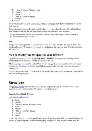 3. <title>A Simple Webpage</title>
4. </head>
5. <body>
6. This is a simple webpage.
7. </body>
8. </html>
To see what this HTML code sample looks like as a web page, click the view html link above the
code sample.
The words that are surrounded with angle brackets (< >) are called elements. We will talk about
what a element is soon, but first let’s finish creating and displaying your webpage.
Once you have copied the text over to your text editor, save the file in your home directory or
Desktop as the file simple.html.
Note
Notepad will try to append a .txt extension to your file name. Don’t let this happen. In the Save
As dialog box, set File name to simple.html and change Save as type from Text Documents to
All Files (*.*).
Step 3: Display the Webpage in Your Browser
Open the file simple.html by typing Ctrl-O (Cmd-O for Mac users) and selecting the file.
Internet Explorer users should select Browse to find the file.
After selecting simple.html, click Open. Your webpage should appear in the browser window.
Compare it to Example 1.1. Does it match? (To compare results, click the view html link above
Example 1.1.)
If it does, congratulations! Let’s move on to the next section, where we’ll try to answer the question,
what the heck is going on?
Structure
The previous section demonstrates how to create a simple web page. If you haven’t saved this
example on your computer as the file simple.html, do so now.
Example 1.2. A Simple Webpage
view htmlview plainprint?
1. <html>
2. <head>
3. <title>A Simple Webpage</title>
4. </head>
5. <body>
6. This is a simple webpage.
7. </body>
8. </html>
If you view simple.html in your browser, you will see the words “This is a simple webpage” on
a white or grey background. Where did everything else go? And what are those words with the
 