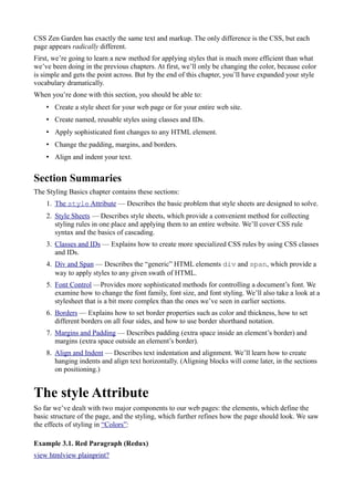 CSS Zen Garden has exactly the same text and markup. The only difference is the CSS, but each
page appears radically different.
First, we’re going to learn a new method for applying styles that is much more efficient than what
we’ve been doing in the previous chapters. At first, we’ll only be changing the color, because color
is simple and gets the point across. But by the end of this chapter, you’ll have expanded your style
vocabulary dramatically.
When you’re done with this section, you should be able to:
• Create a style sheet for your web page or for your entire web site.
• Create named, reusable styles using classes and IDs.
• Apply sophisticated font changes to any HTML element.
• Change the padding, margins, and borders.
• Align and indent your text.
Section Summaries
The Styling Basics chapter contains these sections:
1. The style Attribute — Describes the basic problem that style sheets are designed to solve.
2. Style Sheets — Describes style sheets, which provide a convenient method for collecting
styling rules in one place and applying them to an entire website. We’ll cover CSS rule
syntax and the basics of cascading.
3. Classes and IDs — Explains how to create more specialized CSS rules by using CSS classes
and IDs.
4. Div and Span — Describes the “generic” HTML elements div and span, which provide a
way to apply styles to any given swath of HTML.
5. Font Control —Provides more sophisticated methods for controlling a document’s font. We
examine how to change the font family, font size, and font styling. We’ll also take a look at a
stylesheet that is a bit more complex than the ones we’ve seen in earlier sections.
6. Borders — Explains how to set border properties such as color and thickness, how to set
different borders on all four sides, and how to use border shorthand notation.
7. Margins and Padding — Describes padding (extra space inside an element’s border) and
margins (extra space outside an element’s border).
8. Align and Indent — Describes text indentation and alignment. We’ll learn how to create
hanging indents and align text horizontally. (Aligning blocks will come later, in the sections
on positioning.)
The style Attribute
So far we’ve dealt with two major components to our web pages: the elements, which define the
basic structure of the page, and the styling, which further refines how the page should look. We saw
the effects of styling in “Colors”:
Example 3.1. Red Paragraph (Redux)
view htmlview plainprint?
 