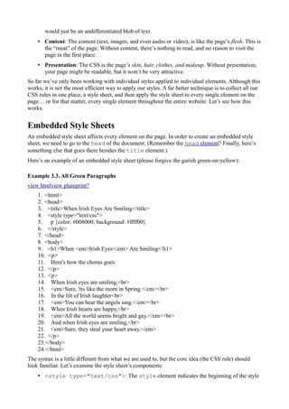 would just be an undifferentiated blob of text.
• Content: The content (text, images, and even audio or video), is like the page’s flesh. This is
the “meat” of the page. Without content, there’s nothing to read, and no reason to visit the
page in the first place.
• Presentation: The CSS is the page’s skin, hair, clothes, and makeup. Without presentation,
your page might be readable, but it won’t be very attractive.
So far we’ve only been working with individual styles applied to individual elements. Although this
works, it is not the most efficient way to apply our styles. A far better technique is to collect all our
CSS rules in one place, a style sheet, and then apply the style sheet to every single element on the
page… or for that matter, every single element throughout the entire website. Let’s see how this
works.
Embedded Style Sheets
An embedded style sheet affects every element on the page. In order to create an embedded style
sheet, we need to go to the head of the document. (Remember the head element? Finally, here’s
something else that goes there besides the title element.)
Here’s an example of an embedded style sheet (please forgive the garish green-on-yellow):
Example 3.3. All Green Paragraphs
view htmlview plainprint?
1. <html>
2. <head>
3. <title>When Irish Eyes Are Smiling</title>
4. <style type="text/css">
5. p {color: #008000; background: #ffff00}
6. </style>
7. </head>
8. <body>
9. <h1>When <em>Irish Eyes</em> Are Smiling</h1>
10. <p>
11. Here's how the chorus goes:
12. </p>
13. <p>
14. When Irish eyes are smiling,<br>
15. <em>Sure, 'tis like the morn in Spring.</em><br>
16. In the lilt of Irish laughter<br>
17. <em>You can hear the angels sing.</em><br>
18. When Irish hearts are happy,<br>
19. <em>All the world seems bright and gay.</em><br>
20. And when Irish eyes are smiling,<br>
21. <em>Sure, they steal your heart away.</em>
22. </p>
23.</body>
24.</html>
The syntax is a little different from what we are used to, but the core idea (the CSS rule) should
look familiar. Let’s examine the style sheet’s components:
• <style type="text/css">: The style element indicates the beginning of the style
 