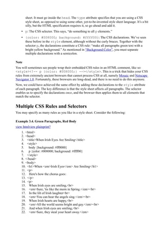 sheet. It must go inside the head. The type attribute specifies that you are using a CSS
style sheet, as opposed to using some other, yet-to-be-invented style sheet language. It’s a bit
silly, but the HTML specification requires it, so go ahead and add it.
• p: The CSS selector. This says, “do something to all p elements.”
• {color: #008000; background: #ffff00}: The CSS declarations. We’ve seen
these before in the style element, although without the curly braces. Together with the
selector p, the declarations constitute a CSS rule: “make all paragraphs green text with a
bright yellow background.” As mentioned in “Background Color”, you must separate
multiple declarations with a semicolon.
Note
You will sometimes see people wrap their embedded CSS rules in an HTML comment, like so:
<style><!-- p {color: #008000;} --></style>. This is a trick that hides your CSS
rules from extremely ancient browsers that cannot process CSS at all, namely Mosaic and Netscape
Navigator 1.0. Fortunately, these browsers are long-dead, and there is no need to do this anymore.
Now, we could have achieved the same effect by adding these declarations to the style attribute
of each paragraph. The key difference is that the style sheet affects all paragraphs. The selector
enables us to specify the declarations once, and the browser then applies them to all elements that
match the selector.
Multiple CSS Rules and Selectors
You may specify as many rules as you like in a style sheet. Consider the following:
Example 3.4. Green Paragraphs, Red Body
view htmlview plainprint?
1. <html>
2. <head>
3. <title>When Irish Eyes Are Smiling</title>
4. <style>
5. body {background: #ff0000}
6. p {color: #008000; background: #ffff00}
7. </style>
8. </head>
9. <body>
10. <h1>When <em>Irish Eyes</em> Are Smiling</h1>
11. <p>
12. Here's how the chorus goes:
13. </p>
14. <p>
15. When Irish eyes are smiling,<br>
16. <em>Sure, 'tis like the morn in Spring.</em><br>
17. In the lilt of Irish laughter<br>
18. <em>You can hear the angels sing.</em><br>
19. When Irish hearts are happy,<br>
20. <em>All the world seems bright and gay.</em><br>
21. And when Irish eyes are smiling,<br>
22. <em>Sure, they steal your heart away.</em>
 