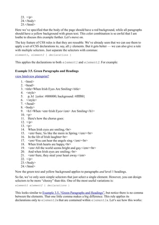 23. </p>
24.</body>
25.</html>
Here we’ve specified that the body of the page should have a red background, while all paragraphs
should have a yellow background with green text. This color combination is so awful that I am
loathe to discuss this example further. Let’s move on.
The key feature of CSS rules is that they are reusable. We’ve already seen that we can use them to
apply a set of CSS declarations to, say, all p elements. But it gets better — we can also give a rule
with multiple selectors. Just separate the selectors with commas:
element1, element2 { declarations }
This applies the declarations to both element1 and element2. For example:
Example 3.5. Green Paragraphs and Headings
view htmlview plainprint?
1. <html>
2. <head>
3. <title>When Irish Eyes Are Smiling</title>
4. <style>
5. p, h1 {color: #008000; background: #ffff00}
6. </style>
7. </head>
8. <body>
9. <h1>When <em>Irish Eyes</em> Are Smiling</h1>
10. <p>
11. Here's how the chorus goes:
12. </p>
13. <p>
14. When Irish eyes are smiling,<br>
15. <em>Sure, 'tis like the morn in Spring.</em><br>
16. In the lilt of Irish laughter<br>
17. <em>You can hear the angels sing.</em><br>
18. When Irish hearts are happy,<br>
19. <em>All the world seems bright and gay.</em><br>
20. And when Irish eyes are smiling,<br>
21. <em>Sure, they steal your heart away.</em>
22. </p>
23.</body>
24.</html>
Now the green text and yellow background applies to paragraphs and level 1 headings.
So far, we’ve only seen simple selectors that just select a single element. However, you can design
selectors to be more “choosy” than this. One of the most useful variations is:
element1 element2 { declarations }
This looks similar to Example 3.5, “Green Paragraphs and Headings”, but notice there is no comma
between the elements. That one little comma makes a big difference. This rule applies its
declarations only to element2s that are contained within element1s. Let’s see how this works:
 
