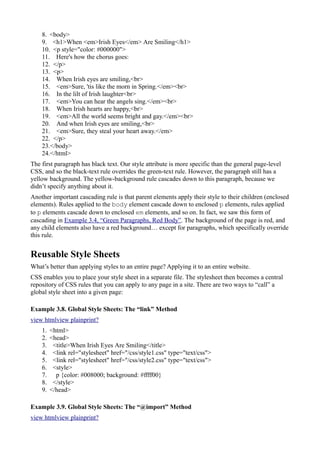 8. <body>
9. <h1>When <em>Irish Eyes</em> Are Smiling</h1>
10. <p style="color: #000000">
11. Here's how the chorus goes:
12. </p>
13. <p>
14. When Irish eyes are smiling,<br>
15. <em>Sure, 'tis like the morn in Spring.</em><br>
16. In the lilt of Irish laughter<br>
17. <em>You can hear the angels sing.</em><br>
18. When Irish hearts are happy,<br>
19. <em>All the world seems bright and gay.</em><br>
20. And when Irish eyes are smiling,<br>
21. <em>Sure, they steal your heart away.</em>
22. </p>
23.</body>
24.</html>
The first paragraph has black text. Our style attribute is more specific than the general page-level
CSS, and so the black-text rule overrides the green-text rule. However, the paragraph still has a
yellow background. The yellow-background rule cascades down to this paragraph, because we
didn’t specify anything about it.
Another important cascading rule is that parent elements apply their style to their children (enclosed
elements). Rules applied to the body element cascade down to enclosed p elements, rules applied
to p elements cascade down to enclosed em elements, and so on. In fact, we saw this form of
cascading in Example 3.4, “Green Paragraphs, Red Body”. The background of the page is red, and
any child elements also have a red background… except for paragraphs, which specifically override
this rule.
Reusable Style Sheets
What’s better than applying styles to an entire page? Applying it to an entire website.
CSS enables you to place your style sheet in a separate file. The stylesheet then becomes a central
repository of CSS rules that you can apply to any page in a site. There are two ways to “call” a
global style sheet into a given page:
Example 3.8. Global Style Sheets: The “link” Method
view htmlview plainprint?
1. <html>
2. <head>
3. <title>When Irish Eyes Are Smiling</title>
4. <link rel="stylesheet" href="/css/style1.css" type="text/css">
5. <link rel="stylesheet" href="/css/style2.css" type="text/css">
6. <style>
7. p {color: #008000; background: #ffff00}
8. </style>
9. </head>
Example 3.9. Global Style Sheets: The “@import” Method
view htmlview plainprint?
 