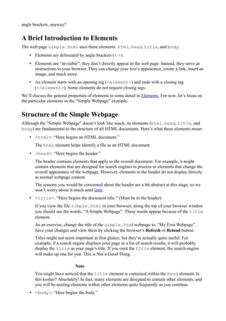 angle brackets, anyway?
A Brief Introduction to Elements
The web page simple.html uses these elements: html, head, title, and body.
• Elements are delineated by angle brackets (< >).
• Elements are “invisible”; they don’t directly appear in the web page. Instead, they serve as
instructions to your browser. They can change your text’s appearance, create a link, insert an
image, and much more.
• An element starts with an opening tag (<element>) and ends with a closing tag
(</element>). Some elements do not require closing tags.
We’ll discuss the general properties of elements in some detail in Elements. For now, let’s focus on
the particular elements in the “Simple Webpage” example.
Structure of the Simple Webpage
Although the “Simple Webpage” doesn’t look like much, its elements (html, head, title, and
body) are fundamental to the structure of all HTML documents. Here’s what these elements mean:
• <html>: “Here begins an HTML document.”
The html element helps identify a file as an HTML document.
• <head>: “Here begins the header.”
The header contains elements that apply to the overall document. For example, it might
contain elements that are designed for search engines to process or elements that change the
overall appearance of the webpage. However, elements in the header do not display directly
as normal webpage content.
The reasons you would be concerned about the header are a bit abstract at this stage, so we
won’t worry about it much until later.
• <title>: “Here begins the document title.” (Must be in the header)
If you view the file simple.html in your browser, along the top of your browser window
you should see the words, “A Simple Webpage”. These words appear because of the title
element.
As an exercise, change the title of the simple.html webpage to, “My First Webpage”.
Save your changes and view them by clicking the browser’s Refresh or Reload button.
Titles might not seem important at first glance, but they’re actually quite useful. For
example, if a search engine displays your page in a list of search results, it will probably
display the title as your page’s title. If you omit the title element, the search engine
will make up one for you. This is Not a Good Thing.
Note
You might have noticed that the title element is contained within the head element. Is
this kosher? Absolutely! In fact, many elements are designed to contain other elements, and
you will be nesting elements within other elements quite frequently as you continue.
• <body>: “Here begins the body.”
 