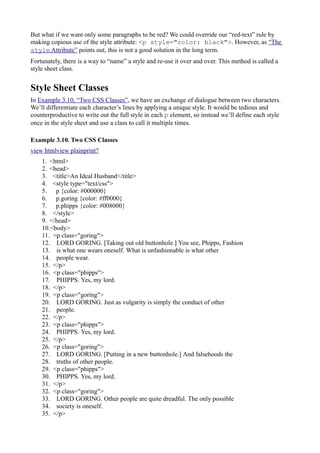 But what if we want only some paragraphs to be red? We could override our “red-text” rule by
making copious use of the style attribute: <p style="color: black">. However, as “The
style Attribute” points out, this is not a good solution in the long term.
Fortunately, there is a way to “name” a style and re-use it over and over. This method is called a
style sheet class.
Style Sheet Classes
In Example 3.10, “Two CSS Classes”, we have an exchange of dialogue between two characters.
We’ll differentiate each character’s lines by applying a unique style. It would be tedious and
counterproductive to write out the full style in each p element, so instead we’ll define each style
once in the style sheet and use a class to call it multiple times.
Example 3.10. Two CSS Classes
view htmlview plainprint?
1. <html>
2. <head>
3. <title>An Ideal Husband</title>
4. <style type="text/css">
5. p {color: #000000}
6. p.goring {color: #ff0000}
7. p.phipps {color: #008000}
8. </style>
9. </head>
10.<body>
11. <p class="goring">
12. LORD GORING. [Taking out old buttonhole.] You see, Phipps, Fashion
13. is what one wears oneself. What is unfashionable is what other
14. people wear.
15. </p>
16. <p class="phipps">
17. PHIPPS. Yes, my lord.
18. </p>
19. <p class="goring">
20. LORD GORING. Just as vulgarity is simply the conduct of other
21. people.
22. </p>
23. <p class="phipps">
24. PHIPPS. Yes, my lord.
25. </p>
26. <p class="goring">
27. LORD GORING. [Putting in a new buttonhole.] And falsehoods the
28. truths of other people.
29. <p class="phipps">
30. PHIPPS. Yes, my lord.
31. </p>
32. <p class="goring">
33. LORD GORING. Other people are quite dreadful. The only possible
34. society is oneself.
35. </p>
 