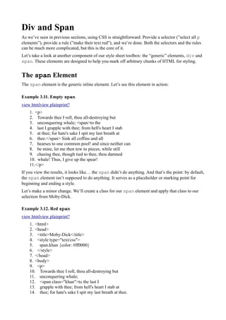 Div and Span
As we’ve seen in previous sections, using CSS is straightforward. Provide a selector (”select all p
elements”), provide a rule (”make their text red”), and we’re done. Both the selectors and the rules
can be much more complicated, but this is the core of it.
Let’s take a look at another component of our style sheet toolbox: the “generic” elements, div and
span. These elements are designed to help you mark off arbitrary chunks of HTML for styling.
The span Element
The span element is the generic inline element. Let’s see this element in action:
Example 3.11. Empty span
view htmlview plainprint?
1. <p>
2. Towards thee I roll, thou all-destroying but
3. unconquering whale; <span>to the
4. last I grapple with thee; from hell's heart I stab
5. at thee; for hate's sake I spit my last breath at
6. thee.</span> Sink all coffins and all
7. hearses to one common pool! and since neither can
8. be mine, let me then tow to pieces, while still
9. chasing thee, though tied to thee, thou damned
10. whale! Thus, I give up the spear!
11.</p>
If you view the results, it looks like… the span didn’t do anything. And that’s the point: by default,
the span element isn’t supposed to do anything. It serves as a placeholder or marking point for
beginning and ending a style.
Let’s make a minor change. We’ll create a class for our span element and apply that class to our
selection from Moby-Dick.
Example 3.12. Red span
view htmlview plainprint?
1. <html>
2. <head>
3. <title>Moby-Dick</title>
4. <style type="text/css">
5. span.khan {color: #ff0000}
6. </style>
7. </head>
8. <body>
9. <p>
10. Towards thee I roll, thou all-destroying but
11. unconquering whale;
12. <span class="khan">to the last I
13. grapple with thee; from hell's heart I stab at
14. thee; for hate's sake I spit my last breath at thee.
 