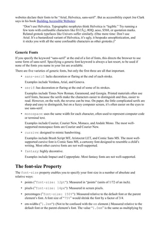 websites declare their fonts to be “Arial, Helvetica, sans-serif”. But as accessibility expert Joe Clark
says in his book Building Accessible Websites:
“Don’t use Helvetica. Typographic neophytes think Helvetica is “legible.” Try running a
few tests with confusable characters like Il1i!Â¡|, 0OQ, aeso, S568, or quotation marks.
Related grotesk typefaces like Univers suffer similarly. (One more time: Don’t use
Arial. It’s a bastardized variant of Helvetica, it’s ugly, it bespeaks unsophistication, and
it sticks you with all the same confusable characters as other grotesks.)”
Generic Fonts
If you specify the keyword “sans-serif” at the end of a list of fonts, this directs the browser to use
some form of sans-serif. Specifying a generic font keyword is always a last resort, to be used if
none of the fonts you name in your list are available.
There are five varieties of generic fonts, but only the first three are all that important.
• sans-serif: lacks decoration or flaring at the end of each stroke.
Examples include Verdana, Arial, and Geneva.
• serif: has decoration or flaring at the end of some of its strokes.
Examples include Times New Roman, Garamond, and Georgia. Printed materials often use
serif fonts, because the serifs make the characters easier to distinguish and thus, easier to
read. However, on the web, the reverse can be true. On paper, the little complicated serifs are
sharp and easy to distinguish, but on a fuzzy computer screen, it’s often easier on the eyes to
use sans-serif.
• monospace: uses the same width for each character, often used to represent computer code
or terminal text.
Examples include Courier, Courier New, Monaco, and Andale Mono. The most well-
supported monospace fonts are Courier and Courier New.
• cursive: designed to mimic handwriting.
Examples include Brush Script MT, Aristocrat LET, and Comic Sans MS. The most well-
supported cursive font is Comic Sans MS, a cartoony font designed to resemble a child’s
writing. Most other cursive fonts are not well-supported.
• fantasy: highly decorative.
Examples include Impact and Copperplate. Most fantasy fonts are not well-supported.
The font-size Property
The font-size property enables you to specify your font size in a number of absolute and
relative ways:
• points (”font-size: 12pt“): Measured in “points” (units of 1/72 of an inch).
• pixels (”font-size: 14px“): Measured in screen pixels.
• percentages (”font-size: 150%“): Measured relative to the default font or the parent
element’s font. A font size of “75%” would shrink the font by a factor of 3/4.
• em-widths (”1.2em“): (Not to be confused with the em element.) Measured relative to the
default font or the parent element’s font. The value “1.0em” is the same as multiplying by
 