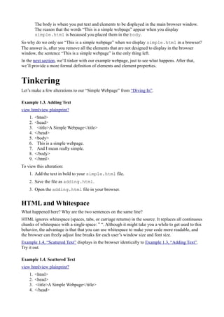 The body is where you put text and elements to be displayed in the main browser window.
The reason that the words “This is a simple webpage” appear when you display
simple.html is becaused you placed them in the body.
So why do we only see “This is a simple webpage” when we display simple.html in a browser?
The answer is, after you remove all the elements that are not designed to display in the browser
window, the sentence “This is a simple webpage” is the only thing left.
In the next section, we’ll tinker with our example webpage, just to see what happens. After that,
we’ll provide a more formal definition of elements and element properties.
Tinkering
Let’s make a few alterations to our “Simple Webpage” from “Diving In”.
Example 1.3. Adding Text
view htmlview plainprint?
1. <html>
2. <head>
3. <title>A Simple Webpage</title>
4. </head>
5. <body>
6. This is a simple webpage.
7. And I mean really simple.
8. </body>
9. </html>
To view this alteration:
1. Add the text in bold to your simple.html file.
2. Save the file as adding.html.
3. Open the adding.html file in your browser.
HTML and Whitespace
What happened here? Why are the two sentences on the same line?
HTML ignores whitespace (spaces, tabs, or carriage returns) in the source. It replaces all continuous
chunks of whitespace with a single space: ” “. Although it might take you a while to get used to this
behavior, the advantage is that that you can use whitespace to make your code more readable, and
the browser can freely adjust line breaks for each user’s window size and font size.
Example 1.4, “Scattered Text” displays in the browser identically to Example 1.3, “Adding Text”.
Try it out.
Example 1.4. Scattered Text
view htmlview plainprint?
1. <html>
2. <head>
3. <title>A Simple Webpage</title>
4. </head>
 