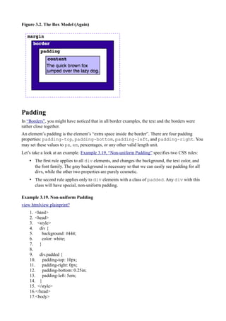 Figure 3.2. The Box Model (Again)
Padding
In “Borders”, you might have noticed that in all border examples, the text and the borders were
rather close together.
An element’s padding is the element’s “extra space inside the border”. There are four padding
properties: padding-top, padding-bottom, padding-left, and padding-right. You
may set these values to px, em, percentages, or any other valid length unit.
Let’s take a look at an example. Example 3.19, “Non-uniform Padding” specifies two CSS rules:
• The first rule applies to all div elements, and changes the background, the text color, and
the font family. The gray background is necessary so that we can easily see padding for all
divs, while the other two properties are purely cosmetic.
• The second rule applies only to div elements with a class of padded. Any div with this
class will have special, non-uniform padding.
Example 3.19. Non-uniform Padding
view htmlview plainprint?
1. <html>
2. <head>
3. <style>
4. div {
5. background: #444;
6. color: white;
7. }
8.
9. div.padded {
10. padding-top: 10px;
11. padding-right: 0px;
12. padding-bottom: 0.25in;
13. padding-left: 5em;
14. }
15. </style>
16.</head>
17.<body>
 