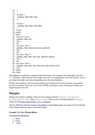 16. }
17.
18. div.three {
19. padding: 20px 80px 10px;
20. }
21.
22. div.four {
23. padding: 20px 80px 10px 40px;
24. }
25. </style>
26.</head>
27.<body>
28. <div class="one">
29. padding: 20px (all)
30. </div>
31. <br>
32. <div class="two">
33. padding: 20px 40px (top/bottom, right/left)
34. </div>
35. <br>
36. <div class="three">
37. padding: 20px 40px 10px (top, right/left, bottom)
38. </div>
39. <br>
40. <div class="four">
41. padding: 20px 40px 10px 30px (top, right, bottom, left)
42. </div>
43.</body>
44.</html>
The padding is completely contained within the borders. For example, the inside edge of the first
div’s border is 20px from the far left edge of the text. Try changing the size of the borders. Even if
you make the border very thick, the padding stays the same thickness.
Of these four notations, the first (same padding for all sides) is the most commonly used and the
easiest to remember. However, if you want to baffle and impress your web designer friends, you
should memorize all four.
Margins
Margins are similar to padding. There are four margin properties: margin-top, margin-
bottom, margin-left, and margin-right. There is also a shorthand property, margin,
which uses the same syntax as the padding property.
The key difference between margins and padding is that padding adds extra space inside the border,
while margins add extra space outside the border:
Example 3.21. Two Margin Blocks
view htmlview plainprint?
1. <html>
2. <head>
3. <style>
 