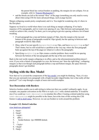 the parent block has vertical borders or padding, the margins do not collapse. For an
example, refer to “Fancier Blockquotes”)
• and the blocks are left in the normal “flow” of the page (something you only need to worry
about when using CSS for more advanced things, such as page layout)
Margin collapsing sounds pretty complicated, and it is. You might be wondering why it’s there in
the first place.
Suppose we lived in a world where there is no such thing as margin collapsing. If we had a
sequence of five paragraphs, and we want even spacing of, say, 10px between each paragraph, how
would we achieve this, exactly? In short, you’re not going to get nice spacing without a lot of hand-
tweaking.
• If each paragraph has a top and bottom margin of 10px, then the margin at the top and
bottom of the group of paragraphs would be 10px (good), but the spacing in between each
paragraph would be 20px (bad).
• Okay, what if we just specify margin-bottom as 10px, and leave margin-top as 0px?
That’s better, but we still would have a problem at the very top, where the first paragraph
butts up against the top of the page (or whatever is above the paragraph).
• Specifying margin-top as 10px creates a similar problem: there would be no spacing
between the bottom of the last paragraph and the top of the next element.
Back in the real world, margin collapsing is in effect, and so the aforementioned problem doesn’t
exist. If you write a bunch of paragraphs in a row, the browser just “does the right thing”, collapsing
margins so that even though each paragraph defines a top and bottom margin, the space between
paragraphs doesn’t get doubled.
Styling with the Box Model
Now that we’ve covered the components of the box model, you might be thinking, “Sure, it’s nice
that you can surround every paragraph with a bright lavender ridged border, but is that really all that
practical?” Let’s step through a couple of more real-world examples.
Text Decoration with Borders
Selective borders enable you to add styling to inline text that you couldn’t ordinarily apply. As an
example, one popular convention on the Web is to style abbr with a dotted underline. It would be
nice if we could use text-decoration to simulate this effect. Creating a dotted underline using
text-decoration might be possible in the future, but at the time of this writing this CSS
feature is still in draft status. However, we can use borders to work around this problem:
Example 3.22. Dotted Underline
view htmlview plainprint?
1. <html>
2. <head>
3. <style>
4. abbr {
5. border-bottom: 1px #000000 dotted;
6. }
7. </style>
8. </head>
9. <body>
 